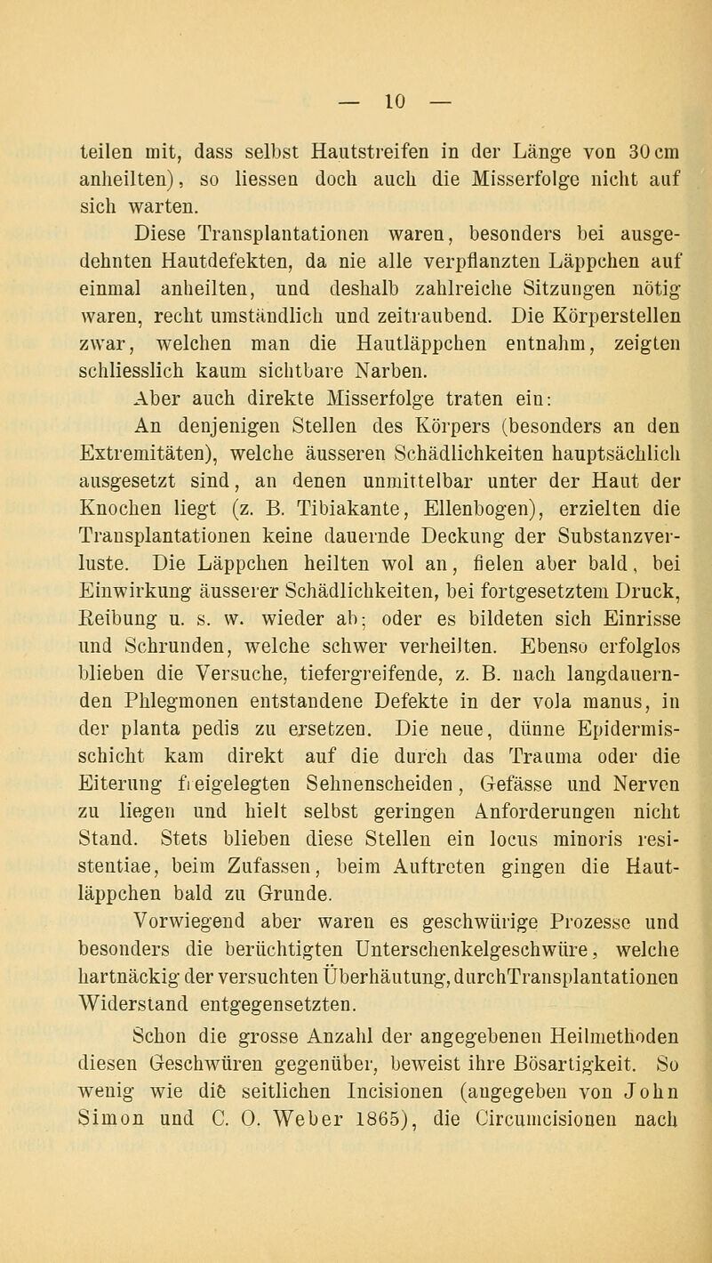 teilen mit, dass selbst Hautstreifen in der Länge von 30 cm anheilten), so liessen doch auch die Misserfolge nicht auf sich warten. Diese Transplantationen waren, besonders bei ausge- dehnten Hautdefekten, da nie alle verpflanzten Läppchen auf einmal anheilten, und deshalb zahlreiche Sitzungen nötig waren, recht umständlich und zeitraubend. Die Körperstellen zwar, welchen man die Hautläppchen entnahm, zeigten schliesslich kaum sichtbare Narben. Aber auch direkte Misserfolge traten ein: An denjenigen Stellen des Körpers (besonders an den Extremitäten), welche äusseren Schädlichkeiten hauptsächlich ausgesetzt sind, an denen unmittelbar unter der Haut der Knochen liegt (z. B. Tibiakante, Ellenbogen), erzielten die Transplantationen keine dauernde Deckung der Substanzver- luste. Die Läppchen heilten wol an, fielen aber bald, bei Einwirkung äusserer Schädlichkeiten, bei fortgesetztem Druck, Eeibung u. s. w. wieder ab; oder es bildeten sich Einrisse und Schrunden, welche schwer verheilten. Ebenso erfolglos blieben die Versuche, tiefergreifende, z. B. nach langdauern- den Phlegmonen entstandene Defekte in der vola manus, in der planta pedis zu ersetzen. Die neue, dünne Epidermis- schicht kam direkt auf die durch das Trauma oder die Eiterung freigelegten Sehnenscheiden, Gefässe und Nerven zu liegen und hielt selbst geringen Anforderungen nicht Stand. Stets blieben diese Stellen ein locus minoris resi- stentiae, beim Zufassen, beim Auftreten gingen die Haut- läppchen bald zu Grunde. Vorwiegend aber waren es geschwürige Prozesse und besonders die berüchtigten Unterschenkelgeschwüre, welche hartnäckig der versuchten Überhäutung, durchTransplantationen Widerstand entgegensetzten. Schon die grosse Anzahl der angegebenen Heilmethoden diesen Geschwüren gegenüber, beweist ihre Bösartigkeit. So wenig wie di6 seitlichen Incisionen (angegeben von John Simon und C. 0. Weber 1865), die Circumcisionen nach