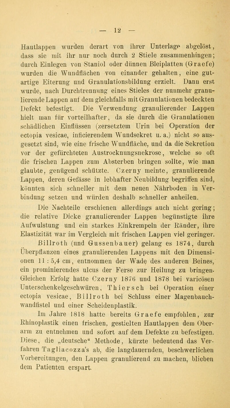 Hautlappen wurden derart von ihrer Unterlage abgelöst, dass sie mit ihr nur noch durch 2 Stiele zusammenhingen; durch Einlegen von Staniol oder dünnen ßleiplatten (Graefe) wurden die Wundflächen von einander gehalten, eine gut- artige Eiterung und Granulationsbildung erzielt. Dann erst wurde, nach Durchtrennung eines Stieles der nunmehr granu- lierende Lappen auf dem gleichfalls mit Granulationen bedeckten Defekt befestigt. Die Verwendung granulierender Lappen hielt man für vorteilhafter, da sie durch die Granulationen schädlichen Einflüssen (zersetztem Urin bei Operation der ectopia vesicae, inficierendem Wundsekret u. a.) nicht so aus- gesetzt sind, wie eine frische Wundfläche, und da die Sekretion vor der gefürchteten Austrocknungsnekrose, welche so oft die frischen Lappen zum Absterben bringen sollte, wie man glaubte, genügend schützte. Czerny meinte, granulierende Lappen, deren Gefässe in lebhafter Neubildung begriffen sind, könnten sich schneller mit dem neuen Nährboden in Ver- bindung setzen und würden deshalb schneller anheilen. Die Nachteile erschienen allerdings auch nicht gering; die relative Dicke granulierender Lappen begünstigte ihre Aufwulstung und ein starkes Einkrempeln der Eänder, ihre Elastizität war im Vergleich mit frischen Lappen viel geringer. ßillroth (und Gussenbauer) gelang es 1874, durch Überpflanzen eines granulierenden Lappens mit den Dimensi- onen 11 : 5,4 cm, entnommen der Wade des anderen Beines, ein prominierendes ulcus der Ferse zur Heilung zu bringen- Gleichen Erfolg hatte Czerny 1876 und 1878 bei varicösen Unterschenkelgeschwüren, T h i e r s c h bei Operation einer ectopia vesicae, Billroth bei Schluss einer Magenbauch- wandfistel und einer Scheidenplastik. Im Jahre 1818 hatte bereits Graefe empfohlen, zur Rhinoplastik einen frischen, gestielten Hautlappen dem Ober- arm zu entnehmen und sofort auf dem Defekte zu befestigen. Diese, die „deutsche Methode, kürzte bedeutend das Ver- fahren Tagliacozza's ab, die langdauernden, beschwerlichen Vorbereitungen, den Lappen granulierend zu machen, blieben dem Patienten erspart.