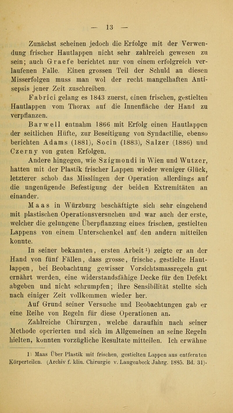 Zunächst scheinen jedoch die Erfolge mit der Verwen- dung frischer Hautlappen nicht sehr zahlreich gewesen zu sein; auch Graefe berichtet nur von einem erfolgreich ver- laufenen Falle. Einen grossen Teil der Schuld an diesen Misserfolgen muss man wol der recht mangelhaften Anti- sepsis jener Zeit zuschreiben. Fabrici gelang es 1843 zuerst, einen frischen, gestielten Hautlappen vom Thorax auf die Innenfläche der Hand zu verpflanzen. Bar well entnahm 1866 mit Erfolg einen Hautlappcn der seitlichen Hüfte, zur Beseitigung von Syndactilie, ebenso berichten Adams (1881), Socin (1883), Salzer (1886) und Czerny von guten Erfolgen. Andere hingegen, wie Szigmondi in Wien und Wutzer, hatten mit der Plastik frischer Lappen wieder weniger Glück, letzterer schob das Misslingen der Operation allerdings auf die ungenügende Befestigung der beiden Extremitäten an einander. Maas in Würzburg beschäftigte sich sehr eingehend mit plastischen Operationsversuchen und war auch der ei'ste, welcher die gelungene Überpflanzung eines frischen, gestielten Lappens von einem Unterschenkel auf den andern mitteilen konnte. In seiner bekannten, ersten Arbeit ^) zeigte er an der Hand von fünf Fällen, dass grosse, frische, gestielte Haut- lappen , bei Beobachtung gewisser Vorsichtsmassregeln gut ernährt werden, eine widerstandsfähige Decke für den Defekt abgeben und nicht schrumpfen; ihre Sensibilität stellte sich nach einiger Zeit vollkommen wieder her. Auf Grund seiner Versuche und Beobachtungen gab er eine Reihe von Regeln für diese Operationen an. Zahlreiche Chirurgen, welche daraufhin nach seiner Methode operierten und sich im Allgemeinen an seine Regeln hielten, kunnten vorzügliche Resultate mitteilen. Ich erwähne li Maas Über Plastik mit frischen, gestielten Lappen aus entfernten Körperteilen. (Archiv f. klin. Chirurgie v. Laugenbeck Jahrg. 1885. Bd. 31)-