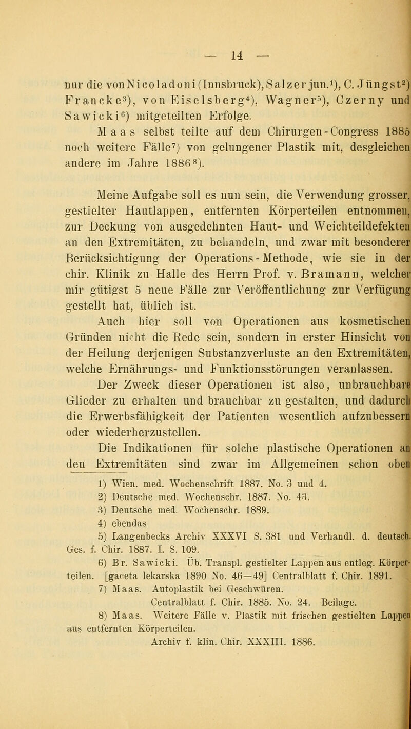 nur die vonNicoladüni(Innsbiuck),Salzer jun.i), C. Jüngst^) Francke'^), von Eiselsberg*), Wagner-^), Czerny und Sawicki^) mitgeteilten Erfolge. Maas selbst teilte auf dem Chirurgen-Congress 1885 noch weitere Fälle') von gelungener Plastik mit, desgleichen andere im Jahre 1886 s). Meine Aufgabe soll es nun sein, die Verwendung grosser, gestielter Hautlappen, entfernten Körperteilen entnommen, zur Deckung von ausgedehnten Haut- und Weichteildefekteu au den Extremitäten, zu behandeln, und zwar mit besonderer Berücksichtigung der Operations-Methode, wie sie in der chir. Klinik zu Halle des Herrn Prof. v. Bramann, welcher mir gütigst 5 neue Fälle zur Veröffentlichung zur Verfügung gestellt hat, üblich ist. Auch hier soll von Operationen aus kosmetischen Gründen nicht die Eede sein, sondern in erster Hinsicht von der Heilung derjenigen Substanzverluste an den Extremitäten, welche Ernährungs- und Funktionsstörungen veranlassen. Der Zweck dieser Operationen ist also, unbrauchbare Glieder zu erhalten und brauchbar zu gestalten, und dadurch die Erwerbsfähigkeit der Patienten wesentlich aufzubessern oder wiederherzustellen. Die Indikationen für solche plastische Operationen an den Extremitäten sind zwar im Allgemeinen schon oben 1) Wien. med. Wochenschrift 1887. No. 3 uud 4. 2) Deutsche med. Wochenschr. 1887. No. 43. 3) Deutsche med. Wochenschr. 1889. 4) ebendas 5) Langenbecks Archiv XXXVI S. 381 und Verhandl. d. deutsch Ges. f. Chir. 1887. I. S. 109. 6) Br. Sawicki. Üb. Transpl. gestielter Lappen aus entlcg. Körper- teilen, [gaceta lekarska 1890 No. 46—49] Centralblatt f. Chir. 1891. 7) Maas. Autoplastik bei Geschwüren. Centralblatt f. Chir. 1885. No. 24. Beilage, 8) Maas. Weitere Fälle v. Plastik mit frischen gestielten Lappen aus entfernten Körperteilen. Archiv f. klin. Chir. XXXIII. 1886.