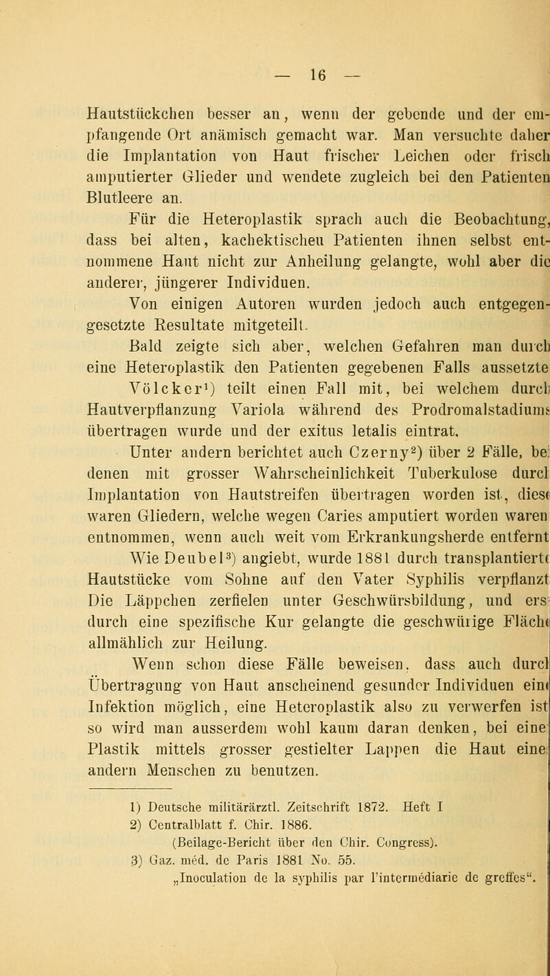 Hautstiickchen besser an, wenn der gebende und der em- pfangende Ort anämisch gemacht war. Man versuchte daher die Implantation von Haut frischer Leichen oder frisch amputierter Glieder und w^endete zugleich bei den Patienten Blutleere an. Für die Heteroplastik sprach auch die Beobachtung, dass bei alten, kachektischeu Patienten ihnen selbst ent- nommene Haut nicht zur Anheilung gelangte, wohl aber die andere!', jüngerer Individuen. Von einigen Autoren w^urden jedoch auch entgegen- gesetzte Resultate mitgeteilt. Bald zeigte sich aber, welchen Gefahren man durch eine Heteroplastik den Patienten gegebenen Falls aussetzte Völckor^) teilt einen Fall mit, bei welchem durcli Hautverpflanzung Variola während des Prodromalstadiums übertragen wurde und der exitus letalis eintrat. Unter andern berichtet auch Czerny^) über 2 Fälle, be: denen mit grosser Wahrscheinlichkeit Tuberkulose durcl Implantation von Hautstreifen übertragen worden ist, dies( waren Gliedern, welche wegen Caries amputiert worden waren entnommen, wenn auch weit vom Erkrankungsherde entfernt Wie DeubeH) angiebt, wurde 1881 durch transplantiert( Hautstücke vom Sohne auf den Vater Syphilis verpflanzt Die Läppchen zerfielen unter Geschwürsbildung, und ers durch eine spezifische Kur gelangte die geschwüiige Fläch( allmählich zur Heilung. Wenn schon diese Fälle beweisen, dass auch durcl Übertragung von Haut anscheinend gesunder Individuen ein( Infektion möglich, eine Heteroplastik also zu verwerfen ist so wird man ausserdem wohl kaum daran denken, bei eine Plastik mittels grosser gestielter Lappen die Haut eine: andern Menschen zu benutzen. 1) Deutsche railitärärztl. Zeitschrift 1872. Heft I 2) Centralblatt f. Chir. 1886. (Beilage-Bericht über den Chir. Cungress). 3) Gaz. med. de Paris 1881 No. 55. „Inoculation de la Syphilis par rintermediaric de greffes.