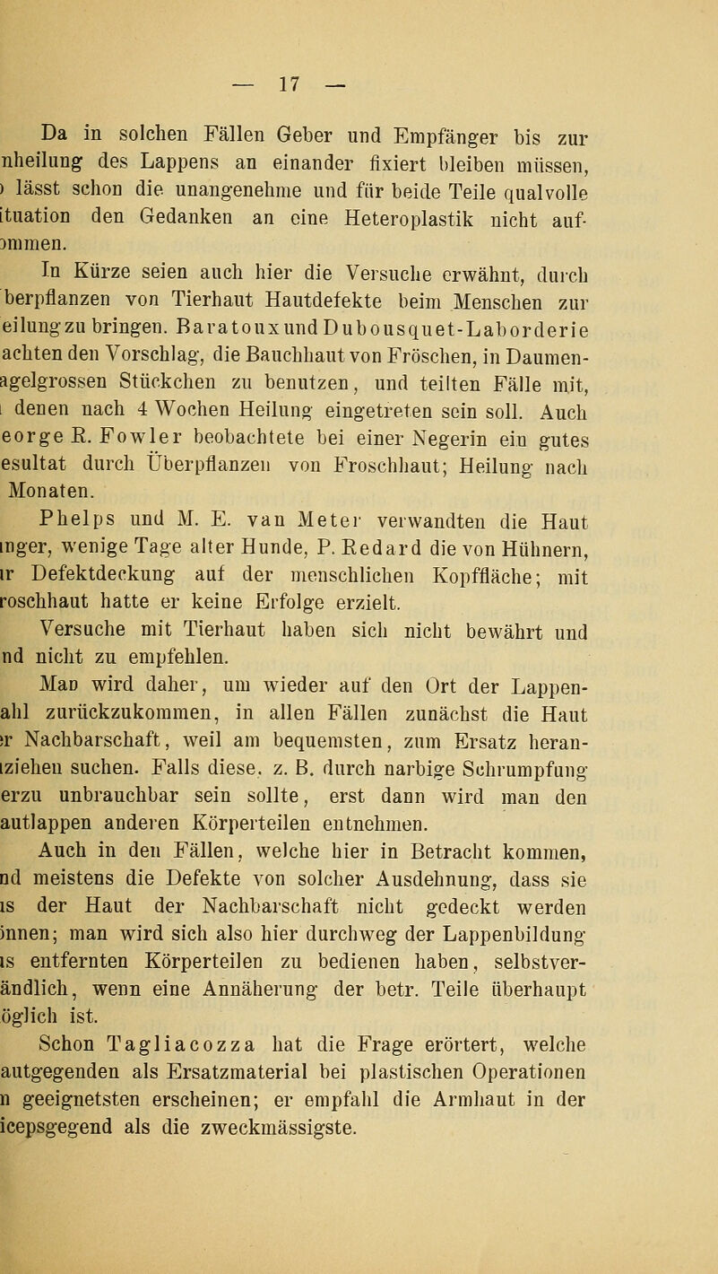 Da in solchen Fällen Geber und Empfänger bis zur nheilung des Lappens an einander fixiert bleiben müssen, ) lässt schon die unangenehme und für beide Teile qualvolle ituation den Gedanken an eine Heteroplastik nicht auf- Dnimen. In Kürze seien auch hier die Versuche erwähnt, durch berpflanzen von Tierhaut Hautdefekte beim Menschen zur eilung zu bringen. BaratouxundDubousquet-Laborderie achten den Vorschlag, die Bauchhaut von Fröschen, in Daumen- agelgrossen Stückchen zu benutzen, und teilten Fälle mit, i denen nach 4 Wochen Heilung eingetreten sein soll. Auch eorge ß. Fowler beobachtete bei einer Negerin ein gutes esultat durch Überpflanzen von Froschhaut; Heilung nach Monaten. Phelps und M. E. van Meter verwandten die Haut mger, wenige Tage alter Hunde, P. Redard die von Hühnern, ir Defektdeckung auf der menschlichen Kopffläche; mit roschhaut hatte er keine Erfolge erzielt. Versuche mit Tierhaut haben sich nicht bewährt und nd nicht zu empfehlen. Mao wird daher, um wieder auf den Ort der Lappen- ahl zurückzukommen, in allen Fällen zunächst die Haut )r Nachbarschaft, weil am bequemsten, zum Ersatz heran- iziehen suchen. Falls diese, z. B. durch narbige Schrumpfung erzu unbrauchbar sein sollte, erst dann wird man den autlappen anderen Körperteilen entnehmen. Auch in den Fällen, welche hier in Betracht kommen, nd meistens die Defekte von solcher Ausdehnung, dass sie is der Haut der Nachbarschaft nicht gedeckt werden innen; man wird sich also hier durchweg der Lappenbildung IS entfernten Körperteilen zu bedienen haben, selbstver- ändlich, wenn eine Annäherung der betr. Teile überhaupt öglich ist. Schon Tagliacozza hat die Frage erörtert, welche autgegenden als Ersatzmaterial bei plastischen Operationen n geeignetsten erscheinen; er empfahl die Armhaut in der icepsgegend als die zweckmässigste.