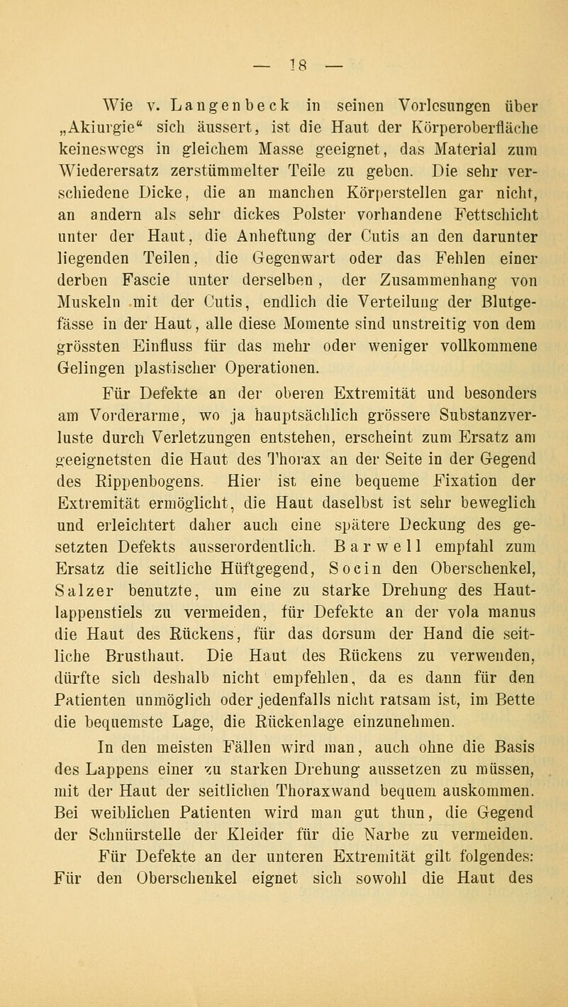 Wie V. Langenbeck in seinen Vorlesungen über „Akiurgie sich äussert, ist die Haut der Körperoberfläclie keineswegs in gleichem Masse geeignet, das Material zum Wiederersatz zerstümmelter Teile zu geben. Die sehr ver- schiedene Dicke, die an manchen Körperstellen gar nicht, an andern als sehr dickes Polster vorhandene Fettschicht unter der Haut, die Anheftung der Cutis an den darunter liegenden Teilen, die Gegenwart oder das Fehlen einer derben Fascie unter derselben, der Zusammenhang von Muskeln mit der Cutis, endlich die Verteilung der Blutge- fässe in der Haut, alle diese Momente sind unstreitig von dem grössten Einfluss für das mehr oder weniger vollkommene Gelingen plastischer Operationen. Für Defekte an der oberen Extremität und besonders am Vorderarme, wo ja hauptsächlich grössere Substanzver- luste durch Verletzungen entstehen, erscheint zum Ersatz am geeignetsten die Haut des Thorax an der Seite in der Gegend des Eippenbogens. Hier ist eine bequeme Fixation der Extremität ermöglicht, die Haut daselbst ist sehr beweglich und erleichtert daher auch eine spätere Deckung des ge- setzten Defekts ausserordentlich. B a r w e 11 empfahl zum Ersatz die seitliche Hüftgegend, So ein den Oberschenkel, Salzer benutzte, um eine zu starke Drehung des Haut- lappenstiels zu vermeiden, für Defekte an der vola raanus die Haut des Rückens, für das dorsum der Hand die seit- liche Brusthaut. Die Haut des Rückens zu verwenden, dürfte sich deshalb nicht empfehlen, da es dann für den Patienten unmöglich oder jedenfalls nicht ratsam ist, im Bette die bequemste Lage, die Rückenlage einzunehmen. In den meisten Fällen wird man, auch ohne die Basis des Lappens einer zu starken Drehung aussetzen zu müssen, mit der Haut der seitlichen Thoraxwand bequem auskommen. Bei weiblichen Patienten wird man gut thun, die Gegend der Schnürstelle der Kleider für die Narbe zu vermeiden. Für Defekte an der unteren Extremität gilt folgendes: Für den Oberschenkel eignet sich sowohl die Haut des