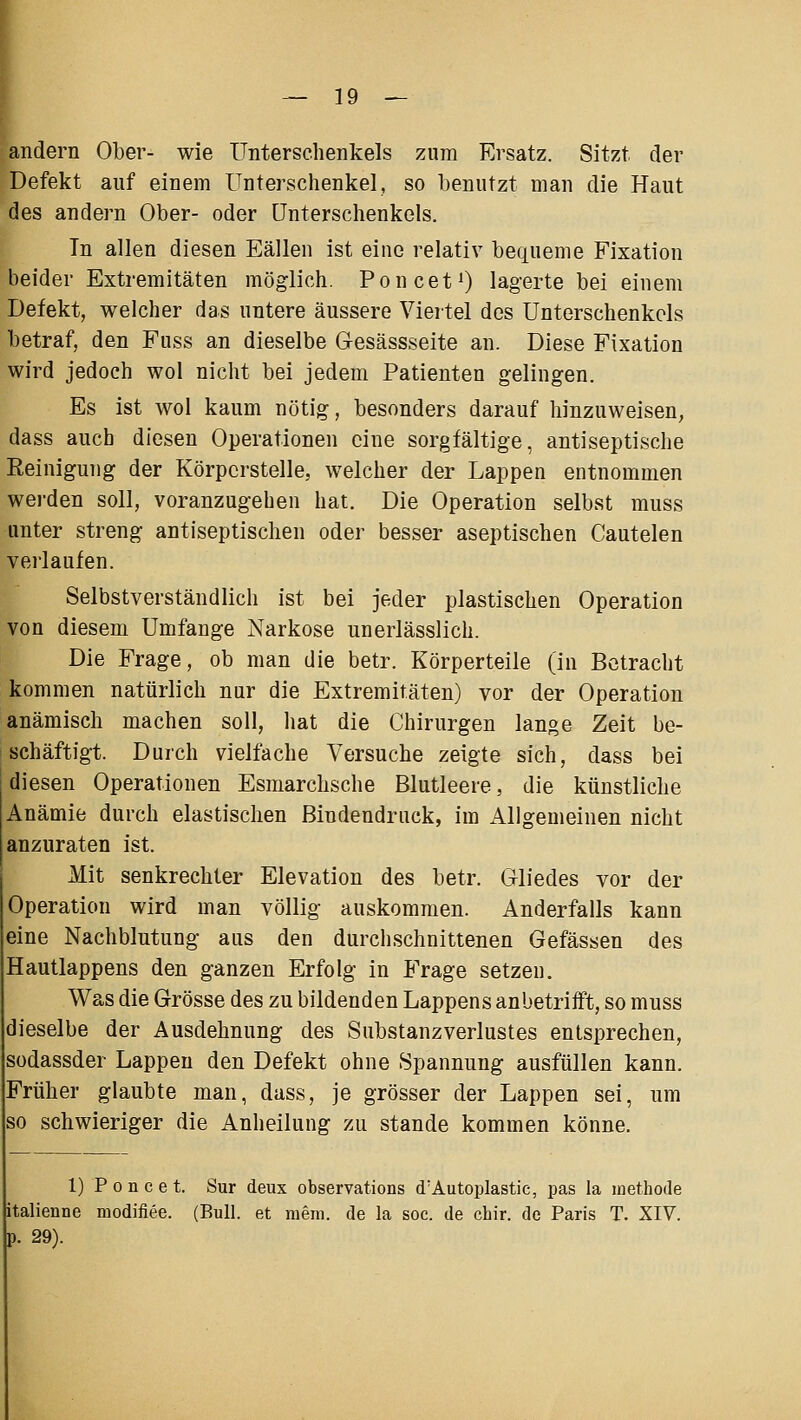 andern Ober- wie Unterschenkels zum Ersatz. Sitzt der Defekt auf einem Unterschenkel, so benutzt man die Haut des andern Ober- oder Unterschenkels. Tn allen diesen Eällen ist eine relativ bequeme Fixation beider Extremitäten möglich. Poncet^ lagerte bei einem Defekt, welcher das untere äussere Viertel des Unterschenkels betraf, den Fuss an dieselbe Gesässseite an. Diese Fixation wird jedoch wol nicht bei jedem Patienten gelingen. Es ist wol kaum nötig, besonders darauf hinzuweisen, dass auch diesen Operationen eine sorgfältige, antiseptische Eeinigung der Körpcrstelle, welcher der Lappen entnommen werden soll, voranzugehen hat. Die Operation selbst muss unter streng antiseptischen oder besser aseptischen Cautelen verlaufen. Selbstverständlich ist bei jeder plastischen Operation von diesem Umfange Narkose unerlässlich. Die Frage, ob man die betr. Körperteile (in Betracht kommen natürlich nur die Extremitäten) vor der Operation anämisch machen soll, hat die Chirurgen lange Zeit be- schäftigt. Durch vielfache Versuche zeigte sich, dass bei diesen Operationen Esmarchsche Blutleere, die künstliche Anämie durch elastischen Bindendriick, im Allgemeinen nicht anzuraten ist. Mit senkrechter Elevation des betr. Gliedes vor der Operation wird man völlig auskommen. Anderfalls kann eine Nachblutung aus den durchschnittenen Gefässen des Hautlappens den ganzen Erfolg in Frage setzen. Was die Grösse des zu bildenden Lappens anbetrifft, so muss dieselbe der Ausdehnung des Substanzverlustes entsprechen, sodassder Lappen den Defekt ohne Spannung ausfüllen kann. Früher glaubte man, dass, je grösser der Lappen sei, um so schwieriger die Anheilung zu stände kommen könne. 1) Poncet. Sur deux observations d'Autoplastic, pas la methode italienne modifiee. (Bull, et mein, de la soc. de chir. de Paris T. XIV. p. 29).