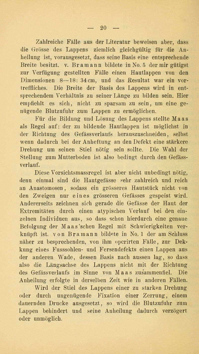 Zahlreiche Fälle aus der Literatur beweisen aber, dass die Grösse des Lappens ziemlich gleichgültig für die An- heilung ist, vorausgesetzt, dass seine Basis eine entsprechende Breite besitzt, v. Bramann bildete in No. 5 der mir gütigst zur Verfügung gestellten Fälle einen Hautlappen von den Dimensionen 8—18: 34 cm, und das ßesultat war ein vor- treffliches. Die Breite der Basis des Lappens wird in ent- sprechendem Verhältnis zu seiner Länge zu bilden sein. Hier empfiehlt es sich, nicht zu sparsam zu sein, um eine ge- nügende Blutzufuhr zum Lappen zu ermöglichen. Für die Bildung und Lösung des Lappens stellte Maas als Regel auf: der zu bildende Hautlappen ist möglichst in der Richtung des Gefässverlaufs herauszuschneiden, selbst wenn dadurch bei der Anheftung an den Defekt eine stärkere Drehung um seinen Stiel nötig sein sollte. Die Wahl der Stellung zum Mutterboden ist also bedingt durch den Gefäss- verlauf. Diese Vorsichtsmassregel ist aber nicht unbedingt nötig, denn einmal sind die Hautgefässe sehr zahlreich und reich an Anastomosen , sodass ein grösseres Hautstück nicht von den Zweigen nur eines grösseren Gefässes gespeist wird. Andererseits zeichnen sich gerade die Gefässe der Haut der Extremitäten durch einen atypischen Verlauf bei den ein- zelnen Individuen aus, so dass schon hierdurch eine genaue Befolgung der Maas'sehen Regel mit Schwierigkeiten ver- knüpft ist. von Bramann bildete in No. 1 der am Schluss näher zu besprechenden, von ihm operirten Fälle, zur Dek- kung eines Fusssohlen- und Fersendefekts einen Lappen aus der anderen Wade, dessen Basis nach aussen lag, so dass also die Längsachse des Lappens nicht mit der Richtung des Gefässve)laufs im Sinne von Maas zusammenfiel. Die Anheilung erfolgte in derselben Zeit wie in anderen Fällen. Wird der Stiel des Lappens einer zu starken Drehung oder durch ungenügende Fixation einer Zerrung, einem dauernden Drucke ausgesetzt, so wird die Blutzufuhr zum Lappen behindert und seine Anheilung dadurch verzögert oder unmöglich.
