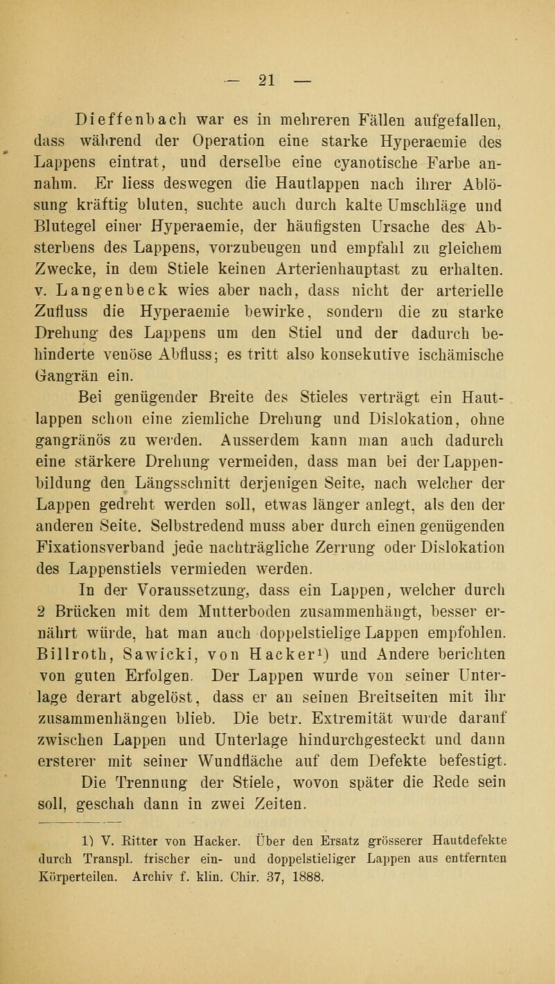 Dieffenbach war es in mehreren Fällen aufgefallen, dass während der Operation eine starke Hyperaemie des Lappens eintrat, und derselbe eine cyanotische Farbe an- nahm. Er Hess deswegen die Hautlappen nach ihrer Ablö- sung kräftig bluten, suchte auch durch kalte Umschläge und Blutegel einer Hyperaemie, der häufigsten Ursache des Ab- sterbens des Lappens, vorzubeugen und empfahl zu gleichem Zwecke, in dem Stiele keinen Arterienhauptast zu erhalten. y. Langenbeck wies aber nach, dass nicht der arterielle Zufluss die H3^peraemie bewirke, sondern die zu starke Drehung des Lappens um den Stiel und der dadurch be- hinderte venöse Abfluss; es tritt also konsekutive ischämische Gangrän ein. Bei genügender Breite des Stieles verträgt ein Haut- lappen schon eine ziemliche Drehung und Dislokation, ohne gangränös zu wei-den. Ausserdem kann man auch dadurch eine stärkere Drehung vermeiden, dass man bei der Lappen- bildung den Längsschnitt derjenigen Seite, nach welcher der Lappen gedreht werden soll, etwas länger anlegt, als den der anderen Seite, Selbstredend muss aber durch einen genügenden Fixationsverband jede nachträgliche Zerrung oder Dislokation des Lappenstiels vermieden werden. In der Voraussetzung, dass ein Lappen, welcher durch 2 Brücken mit dem Mutterboden zusammenhängt, besser er- nährt würde, hat man auch doppelstielige Lappen empfohlen. Billroth, Sawicki, von Hacker^) und Andere berichten von guten Erfolgen. Der Lappen wurde von seiner Unter- lage derart abgelöst, dass er an seinen Breitseiten mit ihr zusammenhängen blieb. Die betr. Extremität wurde darauf zwischen Lappen und Unterlage hindurchgesteckt und dann ersterer mit seiner Wundfläche auf dem Defekte befestigt. Die Trennung der Stiele, wovon später die Rede sein soll, geschah dann in zwei Zeiten. 1) V. Ritter von Hacker. Über den Ersatz grösserer Hautdefekte durch Transpl. frischer ein- und doppelstieliger Lappen aus entfernten Körperteilen. Archiv f. klin. Chir. 37, 1888.