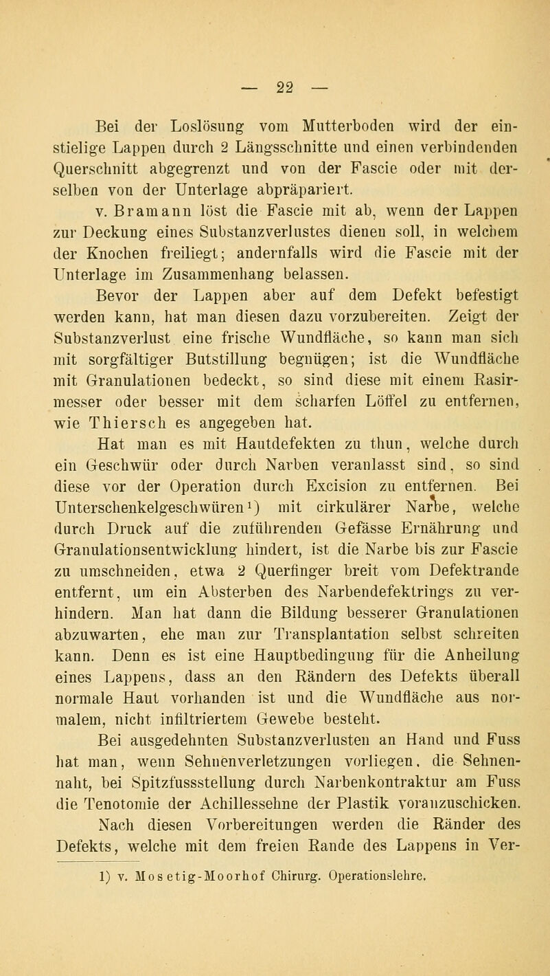 Bei der Loslösung vom Mutterboden wird der ein- stielige Lappen durch 2 Längsschnitte und einen verbindenden Querschnitt abgegrenzt und von der Fascie oder mit der- selben von der Unterlage abpräpariert. V. Bramann löst die Fascie mit ab, wenn der Lappen zur Deckung eines Substanzverlustes dienen soll, in welchem der Knochen freiliegt; andernfalls wird die Fascie mit der Unterlage im Zusammenhang belassen. Bevor der Lappen aber auf dem Defekt befestigt werden kann, hat man diesen dazu vorzubereiten. Zeigt der Substanzverlust eine frische Wundfläche, so kann man sich mit sorgfältiger Butstillung begnügen; ist die Wundfläche mit Granulationen bedeckt, so sind diese mit einem Rasir- messer oder besser mit dem scharfen Löffel zu entfernen, wie T hier seh es angegeben hat. Hat man es mit Hautdefekten zu thun, welche durch ein Geschwür oder durch Narben veranlasst sind, so sind diese vor der Operation durch Excision zu entfernen. Bei Unterschenkelgeschwüren 1) mit cirkulärer Narne, welche durch Druck auf die zuführenden Gefässe Ernährung und Granulationsentwicklung hindert, ist die Narbe bis zur Fascie zu umschneiden, etwa 2 Querfinger breit vom Defektrande entfernt, um ein Absterben des Narbendefektrings zu ver- hindern. Man hat dann die Bildung besserer Granulationen abzuwarten, ehe man zur Transplantation selbst schreiten kann. Denn es ist eine Hauptbedingung für die Anheilung eines Lappens, dass an den Rändern des Defekts überall normale Haut vorhanden ist und die Wundfläche aus nor- malem, nicht infiltriertem Gewebe besteht. Bei ausgedehnten Substanzverlusten an Hand und Fuss hat man, wenn Sehnenverletzungen vorliegen, die Sehnen- naht, bei Spitzfussstellung durch Narbenkontraktur am Fuss die Tenotomie der Achillessehne der Plastik voranzuschicken. Nach diesen Vorbereitungen werden die Ränder des Defekts, welche mit dem freien Rande des Lappens in Ver- 1) V. Mos etig-Moorhof Chirurg. Operationslehre,