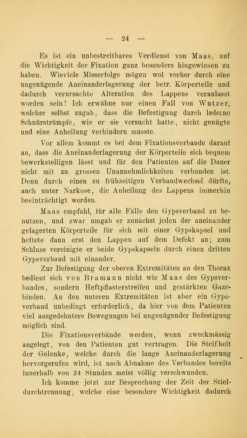 Es ist ein unbestreitbares Verdienst von Maas, auf die Wichtigkeit der Fixation ganz besonders hingewiesen zu haben. Wieviele Misserfolge mögen wol vorher durch eine ungenügende Aneinanderlagerung der betr. Körperteile und dadurch verursachte Alteration des Lappens veranlasst worden sein! Ich erwähne nur einen Fall von Wutzer, welcher selbst zugab, dass die Befestigung durch lederne Schnürstrümpfe, wie er sie versucht hatte, nicht genügte und eine Anheilung verhindern musste. Vor allem kommt es bei dem Fixationsverbande darauf an, dass die Aneinanderlagerung der Körperteile sich bequem bewerkstelligen lässt und für den Patienten auf die Dauer nicht mit zu grossen Unannehmlichkeiten verbunden ist. Denn durch einen zu frühzeitigen Verbandwechsel dürfte, auch unter Narkose, die Anheilung des Lappens immerhin beeinträchtigt werden. Maas empfahl, für alle Fälle den Gypsverband zu be- nutzen, und zwar umgab er zunächst jeden der aneinander gelagerten Körperteile für sich mit einer Gypskapsel und heftete dann erst den Lappen auf dem Defekt an; zum Schluss vereinigte er beide Gypskapseln durch einen dritten Gypsverband mit einander. Zur Befestigung der oberen Extremitäten an den Thorax bedient sich von Bramann nicht wie Maas des Gypsver- bandes, sondern Heftpflasterstreifen und gestärkten Gaze- binden. An den unteren Extremitäten ist aber ein Gyps- verband unbedingt erforderlich, da hier von dem Patienten viel ausgedehntere Bewegungen bei ungenügender Befestigung möglich sind. Die Fixationsverbande werden, wenn zweckmässig angelegt, von den Patienten gut vertragen. Die Steifheit der Gelenke, welche durch die lange Aneinanderlagerung hervorgerufen wird, ist nach Abnahme des Verbandes bereits innerhalb von 24 Stunden meist völlig verschwunden. Ich komme jetzt zur Besprechung der Zeit der Stiel- durchtrennung, welche eine besondere Wichtigkeit dadurch