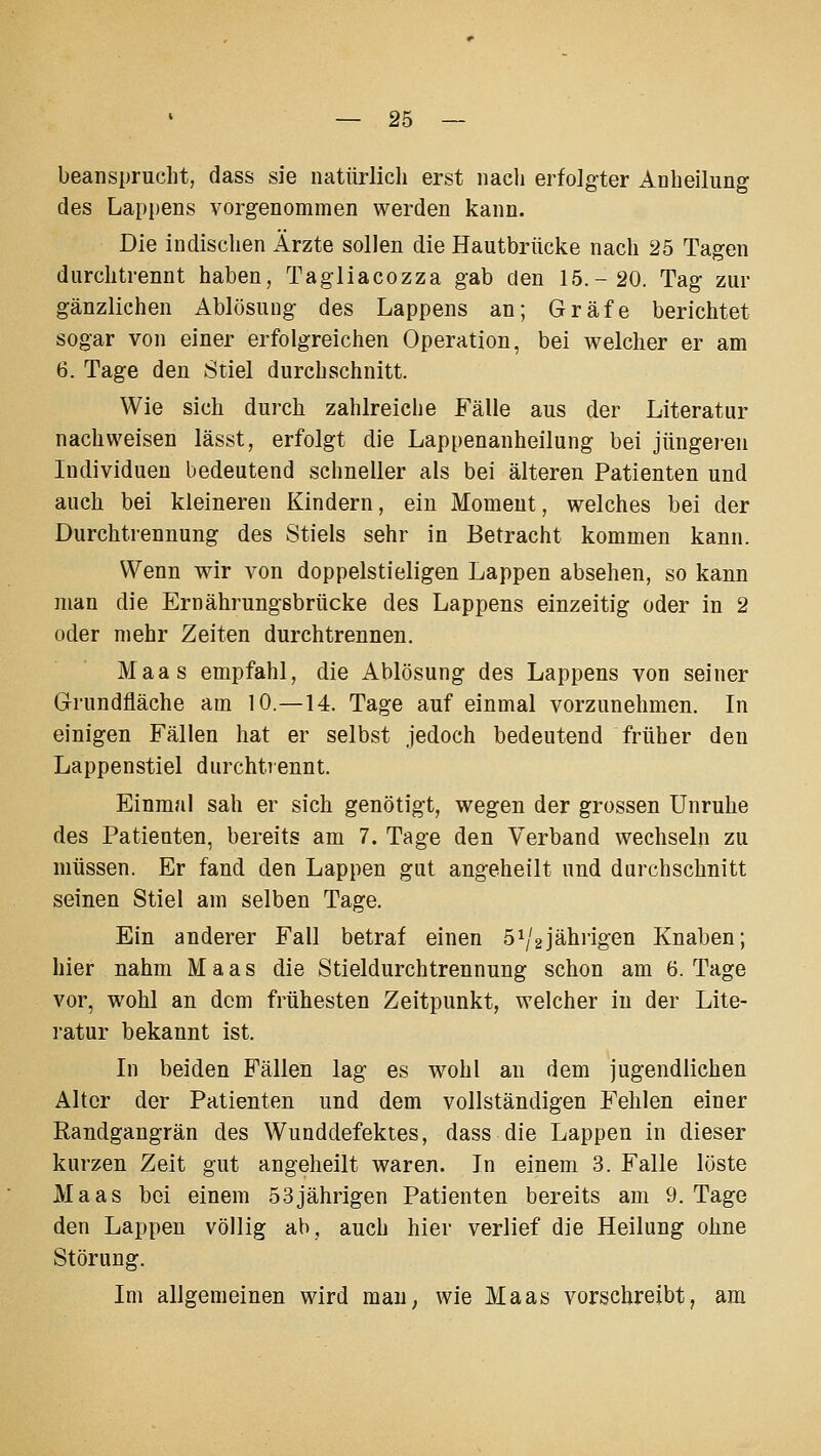 beansprucht, dass sie natürlich erst nacli erfolgter Anheilung des Lappens vorgenommen werden kann. Die indischen Ärzte sollen die Hautbrücke nach 25 Tagen durchtrennt haben, Tagliacozza gab den 15.-20. Tag zur gänzlichen Ablösung des Lappens an; Gräfe berichtet sogar von einer erfolgreichen Operation, bei welcher er am 6. Tage den 8tiel durchschnitt. Wie sich durch zahlreiche Fälle aus der Literatur nachweisen lässt, erfolgt die Lappenanheilung bei jüngeien Individuen bedeutend schneller als bei älteren Patienten und auch bei kleineren Kindern, ein Moment, welches bei der Durchtrennung des Stiels sehr in Betracht kommen kann. Wenn wir von doppelstieligen Lappen absehen, so kann man die Ernährungsbrücke des Lappens einzeitig oder in 2 oder mehr Zeiten durchtrennen. Maas empfahl, die Ablösung des Lappens von seiner Grundfläche am 10.—14. Tage auf einmal vorzunehmen. In einigen Fällen hat er selbst jedoch bedeutend früher den Lappenstiel durchtrennt. Einmal sah er sich genötigt, wegen der grossen Unruhe des Patienten, bereits am 7. Tage den Verband wechselii zu müssen. Er fand den Lappen gut angeheilt und durchschnitt seinen Stiel am selben Tage. Ein anderer Fall betraf einen 5\'2jährigen Knaben; hier nahm Maas die Stieldurchtrennung schon am 6. Tage vor, wohl an dem frühesten Zeitpunkt, welcher in der Lite- ratur bekannt ist. In beiden Fällen lag es wohl an dem jugendlichen Alter der Patienten und dem vollständigen Fehlen einer Randgangrän des Wunddefektes, dass die Lappen in dieser kurzen Zeit gut angeheilt waren. In einem 3. Falle löste Maas bei einem 53jährigen Patienten bereits am 9. Tage den Lappen völlig ab, auch hier verlief die Heilung ohne Störung. Im allgemeinen wird mau, wie Maas vorschreibt, am