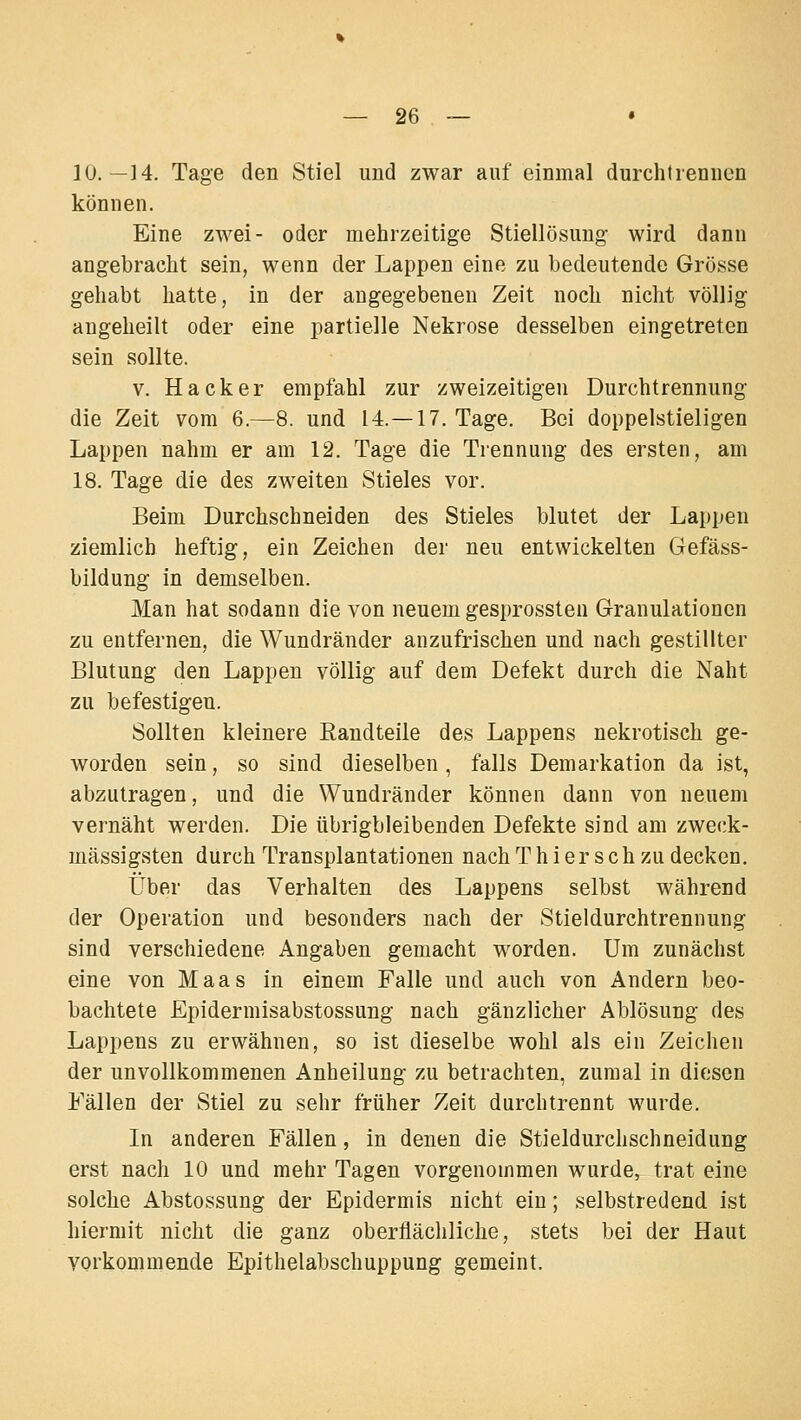 10.—14. Tage den Stiel und zwar auf einmal durchtiennen können. Eine zwei- oder mehrzeitige Stiellösung wird dann angebracht sein, wenn der Lappen eine zu bedeutende Grösse gehabt hatte, in der angegebenen Zeit noch nicht völlig angeheilt oder eine partielle Nekrose desselben eingetreten sein sollte. V. Hacker empfahl zur zweizeitigen Durchtrennung die Zeit vom 6.—8. und 14.—17. Tage. Bei doppelstieligen Lappen nahm er am 12. Tage die Trennung des ersten, am 18. Tage die des zweiten Stieles vor. Beim Durchschneiden des Stieles blutet der Lappen ziemlich heftig, ein Zeichen der neu entwickelten Gefäss- bildung in demselben. Man hat sodann die von neuem gesprossteu Granulationen zu entfernen, die Wundränder anzufrischen und nach gestillter Blutung den Lappen völlig auf dem Defekt durch die Naht zu befestigen. Sollten kleinere ßandteile des Lappens nekrotisch ge- worden sein, so sind dieselben, falls Demarkation da ist, abzutragen, und die Wundränder können dann von neuem vernäht werden. Die übrigbleibenden Defekte sind am zweck- mässigsten durch Transplantationen nach T h i er s c h zu decken. Über das Verhalten des Lappens selbst während der Operation und besonders nach der Stieldurchtrennung sind verschiedene Angaben gemacht worden. Um zunächst eine von Maas in einem Falle und auch von Andern beo- bachtete Epidermisabstossung nach gänzlicher Ablösung des Lappens zu erwähnen, so ist dieselbe wohl als ein Zeichen der unvollkommenen Anheilung zu betrachten, zumal in diesen Fällen der Stiel zu sehr früher Zeit durchtrennt wurde. In anderen Fällen, in denen die Stieldurchschneidung erst nach 10 und mehr Tagen vorgenommen wurde, trat eine solche Abstossung der Epidermis nicht ein; selbstredend ist hiermit nicht die ganz oberflächliche, stets bei der Haut vorkommende Epithelabschuppung gemeint.