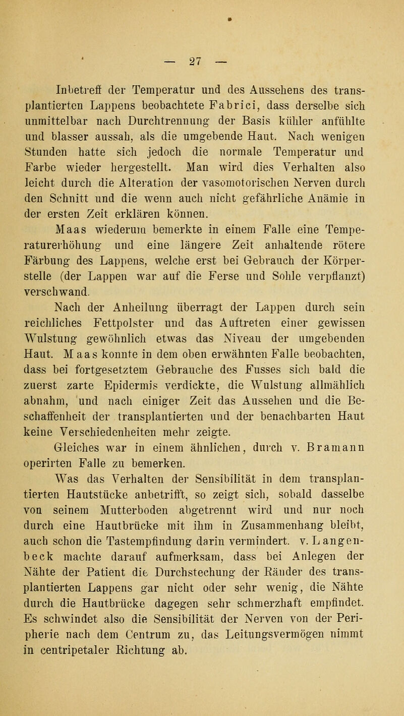 Inbetreff der Temperatur und des Aussehens des trans- plantierten Lappens beobachtete Fabrici, dass derselbe sich unmittelbar nach Durchtrennung der Basis kühler anfühlte und blasser aussah, als die umgebende Haut. Nach wenigen Stunden hatte sich jedoch die normale Temperatur und Farbe wieder hergestellt. Man wird dies Verhalten also leicht durch die Alteration der vasomotorischen Nerven durch den Schnitt und die wenn auch nicht gefährliche Anämie in der ersten Zeit erklären können. Maas wiederum bemerkte in einem Falle eine Tempe- raturerhöhung und eine längere Zeit anhaltende rötere Färbung des Lappens, welche erst bei Gebrauch der Körper- stelle (der Lappen war auf die Ferse und Sohle verpflanzt) verschwand. Nach der Anheilung überragt der Lappen durch sein reichliches Fettpolster und das Auftreten einer gewissen Wulstung gewöhnlich etwas das Niveau der umgebenden Haut. Maas konnte in dem oben erwähnten Falle beobachten, dass bei fortgesetztem Gebrauche des Fusses sich bald die zuerst zarte Epidermis verdickte, die Wulstung allmählich abnahm, und nach einiger Zeit das Aussehen und die Be- schaffenheit der transplantierten und der benachbarten Haut keine Verschiedenheiten mehr zeigte. Gleiches war in einem ähnlichen, dui-ch v. Bramann operirten Falle zu bemerken. Was das Verhalten der Sensibilität in dem transplan- tierten Hautstücke anbetrifft, so zeigt sich, sobald dasselbe von seinem Mutterboden abgetrennt wnrd und nur noch durch eine Hautbrücke mit ihm in Zusammenhang bleibt, auch schon die Tastempfindung darin vermindert, v. Langen- beck machte darauf aufmerksam, dass bei Anlegen der Nähte der Patient die Durchstechung der Eänder des trans- plantierten Lappens gar nicht oder sehr wenig, die Nähte durch die Hautbrücke dagegen sehr schmerzhaft empfindet. Es schwindet also die Sensibilität der Nerven von der Peri- pherie nach dem Centrum zu, das Leitungsvermögen nimmt in centripetaler Richtung ab.