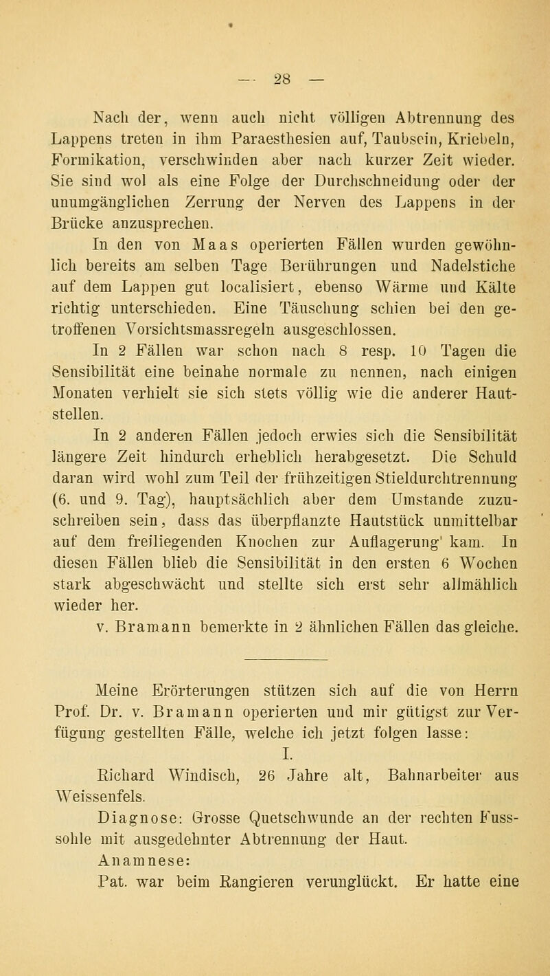 Nach der, wenn auch nicht völligen Abtrennung des Lappens treten in ihm Paraesthesien auf, Taubscin, Kriebeln, Formikation, verschwinden aber nach kurzer Zeit wieder. Sie sind wol als eine Folge der Durchschneidung oder der unumgänglichen Zerrung der Nerven des Lappens in der Brücke anzusprechen. In den von Maas operierten Fällen wurden gewöhn- lich bereits am selben Tage Berührungen und Nadelstiche auf dem Lappen gut localisiert, ebenso Wärme und Kälte richtig unterschieden. Eine Täuschung schien bei den ge- troffenen Vorsichtsmassregeln ausgeschlossen. In 2 Fällen war schon nach 8 resp. 10 Tagen die Sensibilität eine beinahe normale zu nennen, nach einigen Monaten verhielt sie sich stets völlig wie die anderer Haut- stellen. In 2 anderen Fällen jedoch erwies sich die Sensibilität längere Zeit hindurch erheblich herabgesetzt. Die Schuld daran wird wohl zum Teil der frühzeitigen Stieldurchtrennung (6. und 9. Tag), hauptsächlich aber dem Umstände zuzu- schreiben sein, dass das überpflanzte Hautstück unmittelbar auf dem freiliegenden Knochen zur Auflagerung' kam. In diesen Fällen blieb die Sensibilität in den ersten 6 Wochen stark abgeschwächt und stellte sich erst sehr allmählich wieder her. V. Bramann bemerkte in 2 ähnlichen Fällen das gleiche. Meine Erörterungen stützen sich auf die von Herrn Prof. Dr. V. Bramann operierten und mir gütigst zur Ver- fügung gestellten Fälle, welche ich jetzt folgen lasse: I. Eichard Windisch, 26 Jahre alt, Bahnarbeiter aus Weissenfeis. Diagnose: Grosse Quetschwunde an der rechten Fuss- sohle mit ausgedehnter Abtrennung der Haut. Anamnese: Pat. war beim Rangieren verunglückt. Er hatte eine