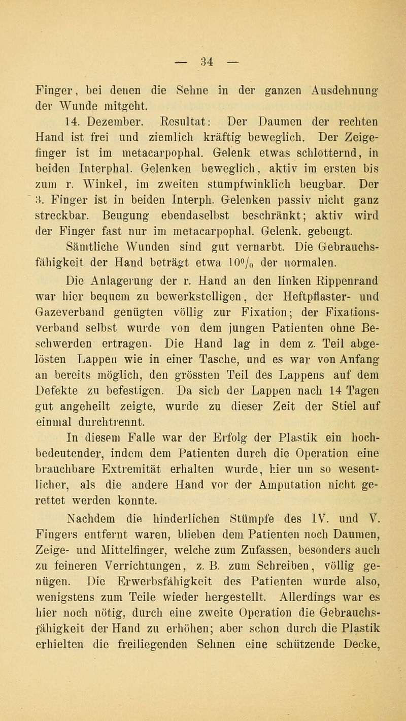 Finger, bei denen die Sehne in der ganzen Ausdehnung der Wunde mitgeht. 14. Dezember. Kesultat: Der Daumen der rechten Hand ist frei und ziemlich kräftig beweglich. Der Zeige- finger ist im metacarpophal. Gelenk etwas schlotternd, in beiden Interphal. Gelenken beweglich, aktiv im ersten bis zum r. Winkel, im zweiten stumpfwinklich beugbar. Der .'}. Finger ist in beiden Interph. Gelenken passiv nicht ganz streckbar. Beugung ebendaselbst beschränkt; aktiv wird der Finger fast nur im metacarpophal. Gelenk, gebeugt. Sämtliche Wunden sind gut vernarbt. Die Gebrauchs- fähigkeit der Hand beträgt etwa lO^/o der normalen. Die Anlagerung der r. Hand an den linken Rippenrand war hier bequem zu bewerkstelligen, der Heftpflaster- und Gazeverband genügten völlig zur Fixation; der Fixations- verband selbst wurde von dem jungen Patienten ohne Be- schwerden ertragen. Die Hand lag in dem z. Teil abge- lösten Lappeu wie in einer Tasche, und es war von Anfang an bereits möglich, den grössten Teil des Lappens auf dem Defekte zu befestigen. Da sich der Lappen nach 14 Tagen gut angeheilt zeigte, wurde zu dieser Zeit der Stiel auf einmal durchti-ennt. In diesem Falle war der Erfolg der Plastik ein hoch- bedeutender, indem dem Patienten durch die Operation eine brauchbare Exti'emität erhalten wurde, hier um so wesent- licher, als die andere Hand vor der Amputation nicht ge- rettet werden konnte. Nachdem die hinderlichen Stümpfe des IV. und V. Fingers entfernt waren, blieben dem Patienten noch Daumen, Zeige- und Mittelfinger, welche zum Zufassen, besonders auch zu feineren Verrichtungen, z.B. zum Schreiben, völlig ge- nügen. Die Erwerbsfähigkeit des Patienten wurde also, wenigstens zum Teile wieder hergestellt. Allerdings war es hier noch nötig, durch eine zweite Operation die Gebrauchs- fälligkeit der Hand zu erhöhen; aber schon durch die Plastik erhielten die freiliegenden Sehnen eine schützende Decke,