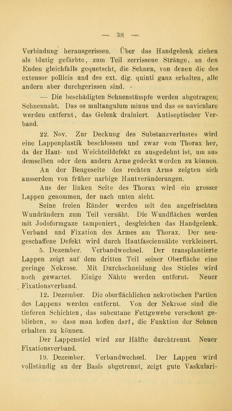 Verbindung- herausgerissen. Über das Handgelenk ziehen als blutig gefärbte, zum Teil zerrissene Stränge, an den Enden gleichfalls gequetscht, die Sehnen, von denen die des extensor pollicis und des ext. dig. quinti ganz erhalten, alle andern aber durchgerissen sind. - — Die beschädigten Sehnenstünipfe werden abgetragen; Seimennaht. Das os multangulum minus und das os naviculare werden entfernt, das Gelenk drainiert. Antiseptischer Ver- band. 22. Nov. Zur Deckung des Substanzverlustes wird eine Lappenplastik beschlossen und zwar vom Thorax her, da der Haut- und Weichteildefekt zu ausgedehnt ist, um aus demselben oder dem andern Arme gedeckt werden zu können. An der Beugeseite des rechten Arms zeigten sich ausserdem von früher narbige Hautveränderungen. Aus der linken Seite des Thorax wird ein grosser Lappen genommen, der nach unten sieht. Seine freien Ränder werden mit den angefrischten Wundrändern zum Teil vernäht. Die Wundflächen werden mit Jodoformgaze tamponiert, desgleichen das Handgelenk. Verband und Fixation des Armes am Thorax. Der neu- geschaffene Defekt wird durch Hautfasciennähte verkleinert. 5. Dezember. Verbandwechsel. Der transplantierte Lappen zeigt auf dem dritten Teil seiner Oberfläche eine geringe Nekrose. Mit Durchschneidung des Stieles wird noch gewartet. Einige Nähte werden entfernt. Neuer Fixationsverband. 12. Dezember. Die oberflächlichen nekrotischen Partien des Lappens w^erden entfernt. Von der Nekrose sind die tieferen Schichten, das subcutane Fettgewebe verschont ge- blieben, so dass man hoffen darf, die Funktion der Sehnen erhalten zu können. Der Lappenstiel wird zur Hälfte durchtrennt. Neuer Fixationsverband. 19. Dezember. Verbandwechsel. Der Lappen wird vollständig an der Basis abgetrennt, zeigt gute Vaskulär!-