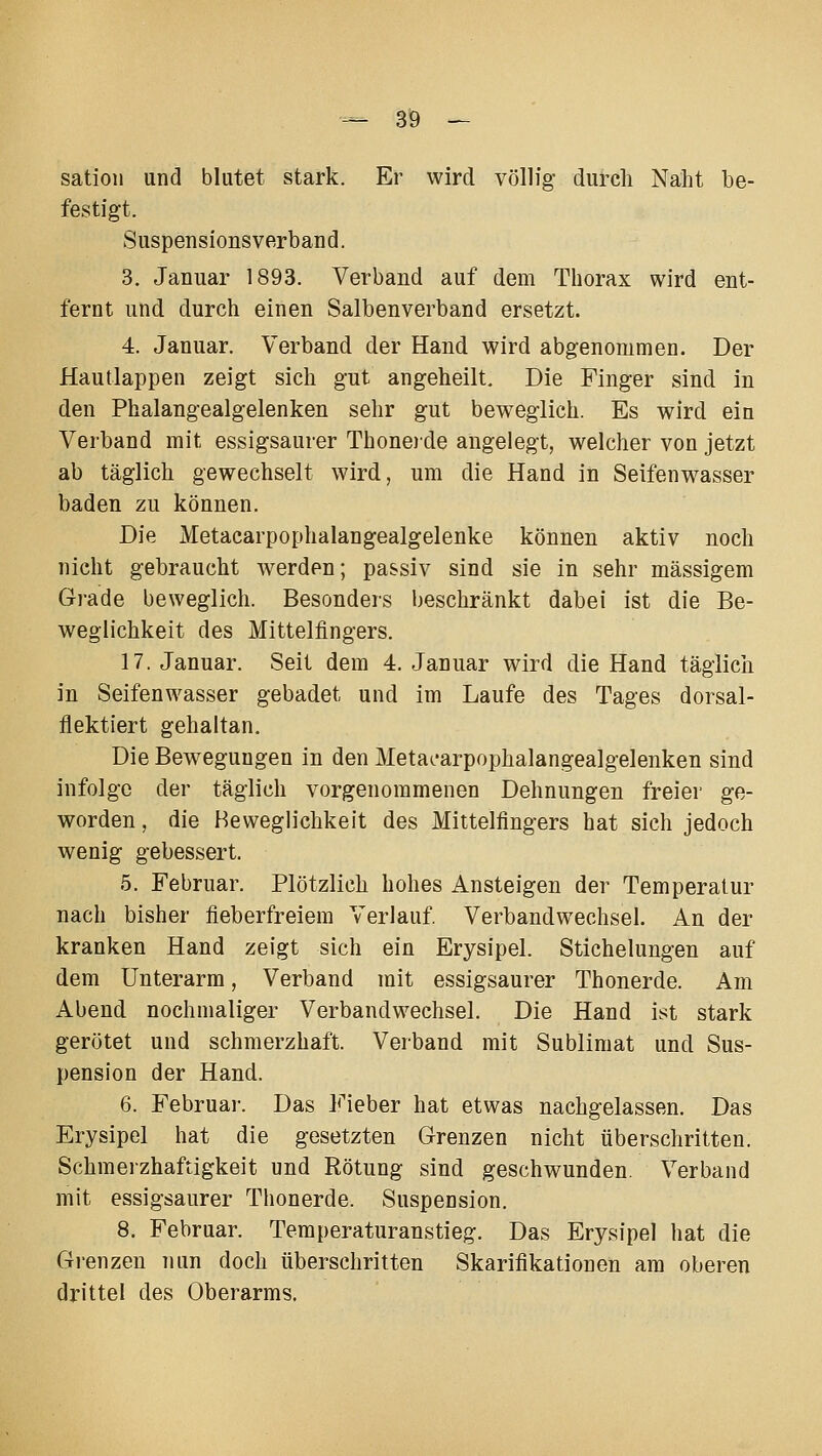 sation und blutet stark. Er wird völlig durch Naht be- festigt. Suspensionsverband. 3. Januar 1893. Verband auf dem Thorax wird ent- fernt und durch einen Salbenverband ersetzt. 4. Januar. Verband der Hand wird abgenommen. Der Hautlappen zeigt sich gut angeheilt. Die Finger sind in den Phalangealgelenken sehr gut beweglich. Es wird ein Verband mit essigsaurer Thone)de angelegt, welcher von jetzt ab täglich gewechselt wird, um die Hand in Seifenwasser baden zu können. Die Metacarpophalangealgelenke können aktiv noch nicht gebraucht werden; passiv sind sie in sehr massigem Grade beweglich. Besonders beschränkt dabei ist die Be- weglichkeit des Mittelfingers. 17. Januar. Seit dem 4. Januar wird die Hand täglich in Seifenwasser gebadet und im Laufe des Tages dorsal- flektiert gehaltan. Die Bewegungen in den Metai-arpophalangealgelenken sind infolge der täglich vorgenommenen Dehnungen freier ge- worden , die Beweglichkeit des Mittelfingers hat sich jedoch wenig gebessert. 5. Februar. Plötzlich hohes Ansteigen der Temperatur nach bisher fieberfreiem Verlauf. Verbandwechsel. An der kranken Hand zeigt sich ein Erysipel. Stichelungen auf dem Unterarm, Verband mit essigsaurer Thonerde. Am Abend nochmaliger Verbandwechsel. Die Hand ist stark gerötet und schmerzhaft. Verband mit Sublimat und Sus- pension der Hand. 6. Februar. Das Fieber hat etwas nachgelassen. Das Erysipel hat die gesetzten Grenzen nicht überschritten. Schmerzhaftigkeit und Rötung sind geschwunden. Verband mit essigsaurer Thonerde. Suspension. 8. Februar. Temperaturanstieg. Das Erysipel hat die Grenzen Tiun doch überschritten Skarifikationen am oberen drittel des Oberarms.