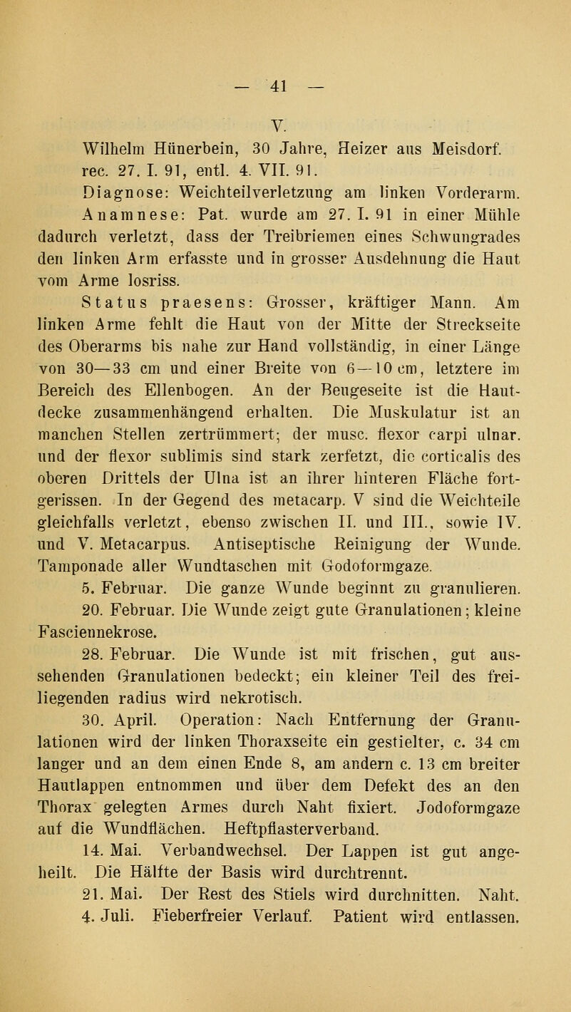 V. Wilhelm Hünerbein, 30 Jahre, Heizer aus Meisdorf. rec. 27. I. 91, entl. 4. VIT. 91. Diagnose: Weichteilverletzung am linken Vorderarm. Anamnese: Fat. wurde am 27.1.91 in einer Mühle dadurch verletzt, dass der Treibriemen eines Schwungrades den linken Arm erfasste und in grosser Ausdehnung die Haut vom Arme losriss. Status praesens: Grosser, kräftiger Mann. Am linken Arme fehlt die Haut von der Mitte der Streckseite des Oberarms bis nahe zur Hand vollständig, in einer Länge von 30—33 cm und einer Breite von 6—10cm, letztere im Bereich des Ellenbogen. An der Beugeseite ist die Haut- decke zusammenhängend erhalten. Die Muskulatur ist an manchen Stellen zertrümmert; der musc. flexor carpi ulnar, und der flexor sublimis sind stark zerfetzt, die corticalis des oberen Drittels der Ulna ist an ihrer hinteren Fläche fort- gerissen. In der Gegend des metacarp. V sind die Weichteile gleichfalls verletzt, ebenso zwischen IL und III., sowie IV. und V. Metacarpus. Antiseptische Reinigung der Wunde. Tamponade aller Wundtaschen mit Godoformgaze. 5. Februar. Die ganze Wunde beginnt zu granulieren. 20. Februar. Die Wunde zeigt gute Granulationen; kleine Fasciennekrose. 28. Februar. Die Wunde ist mit frischen, gut aus- sehenden Granulationen bedeckt; ein kleiner Teil des frei- liegenden radius wird nekrotisch. 30. April. Operation: Nach Entfernung der Granu- lationen wird der linken Thoraxseite ein gestielter, c. 34 cm langer und an dem einen Ende 8, am andern c. 13 cm breiter Hautlappen entnommen und über dem Defekt des an den Thorax gelegten Armes durch Naht fixiert. Jodoformgaze auf die Wundflächen. Heftpflasterverband. 14. Mai. Verbandwechsel. Der Lappen ist gut ange- heilt. Die Hälfte der Basis wird durchtrennt. 21. Mai. Der Rest des Stiels wird durchnitten. Naht. 4. Juli. Fieberfreier Verlauf. Patient wird entlassen.