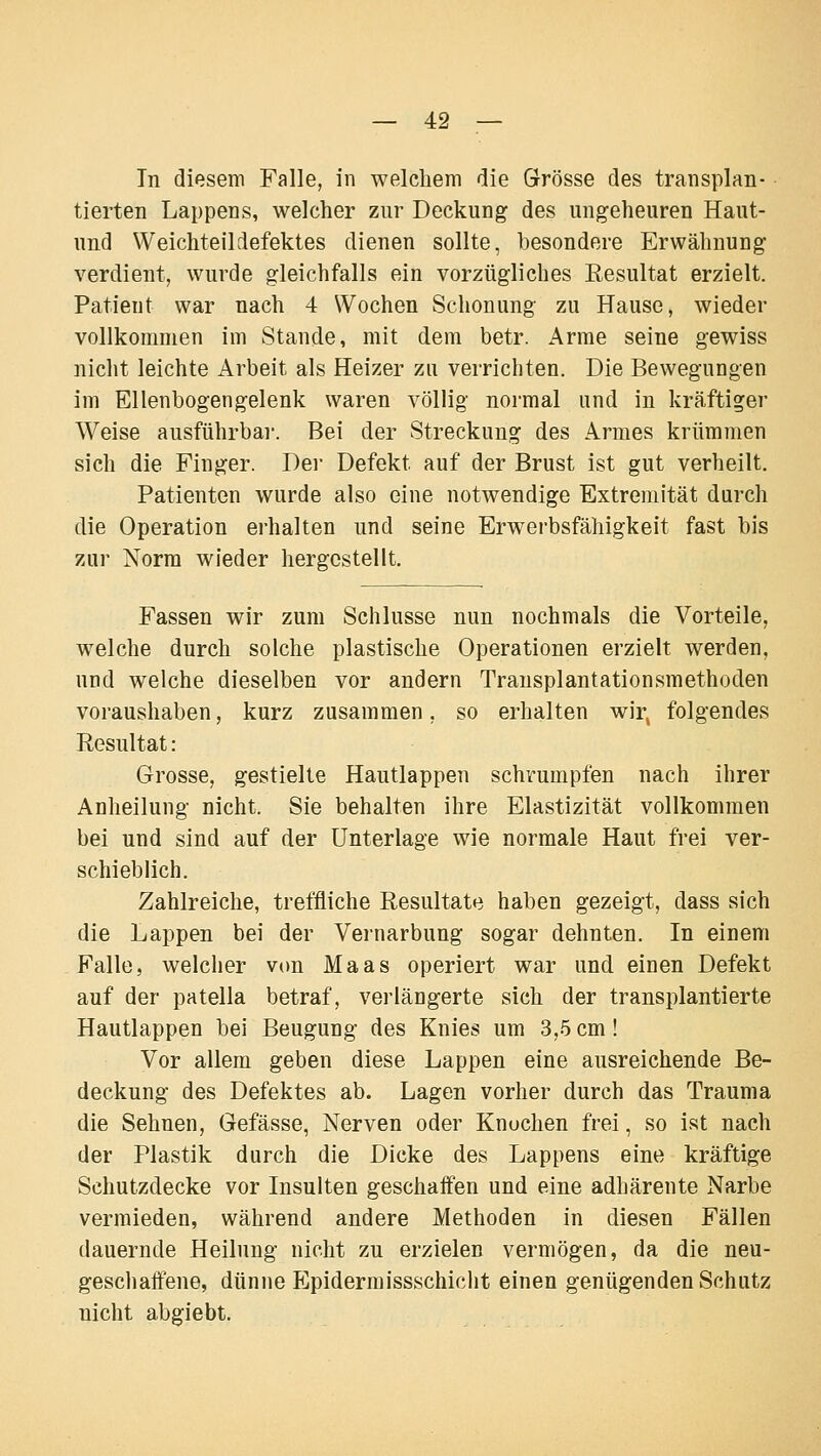 In diesem Falle, in welchem die Grösse des transplan- tierten Lappens, welcher zur Deckung des ungeheuren Haut- und Weichteil defektes dienen sollte, besondere Erwähnung verdient, wurde gleichfalls ein vorzügliches Resultat erzielt. Patient war nach 4 Wochen Schonung zu Hause, wieder vollkommen im Stande, mit dem betr. Arme seine gewiss nicht leichte Arbeit als Heizer zu verrichten. Die Bewegungen im Ellenbogengelenk waren völlig normal und in kräftiger Weise ausführbar. Bei der Streckung des Armes krümmen sich die Finger. Der Defekt auf der Brust ist gut verheilt. Patienten wurde also eine notwendige Extremität durch die Operation erhalten und seine Erwerbsfähigkeit fast bis zur Norm wieder hergestellt. Fassen wir zum Schlüsse nun nochmals die Vorteile, welche durch solche plastische Operationen erzielt werden, und welche dieselben vor andern Transplantationsmethoden voraushaben, kurz zusammen, so erhalten wir^ folgendes Resultat: Grosse, gestielte Hautlappen schrumpfen nach ihrer Anheilung nicht. Sie behalten ihre Elastizität vollkommen bei und sind auf der Unterlage wie normale Haut frei ver- schieblich. Zahlreiche, treffliche Resultate haben gezeigt, dass sich die Lappen bei der Vernarbung sogar dehnten. In einem Falle, welcher v(m Maas operiert war und einen Defekt auf der patella betraf, verlängerte sich der transplantierte Hautlappen bei Beugung des Knies um 3,5 cm ! Vor allem geben diese Lappen eine ausreichende Be- deckung des Defektes ab. Lagen vorher durch das Trauma die Sehnen, Gefässe, Nerven oder Knochen frei, so ist nach der Plastik durch die Dicke des Lappens eine kräftige Schutzdecke vor Insulten geschaifen und eine adhärente Narbe vermieden, während andere Methoden in diesen Fällen dauernde Heilung nicht zu erzielen vermögen, da die neu- geschaffene, dünne Epidermissschicht einen genügenden Schutz nicht abgiebt.