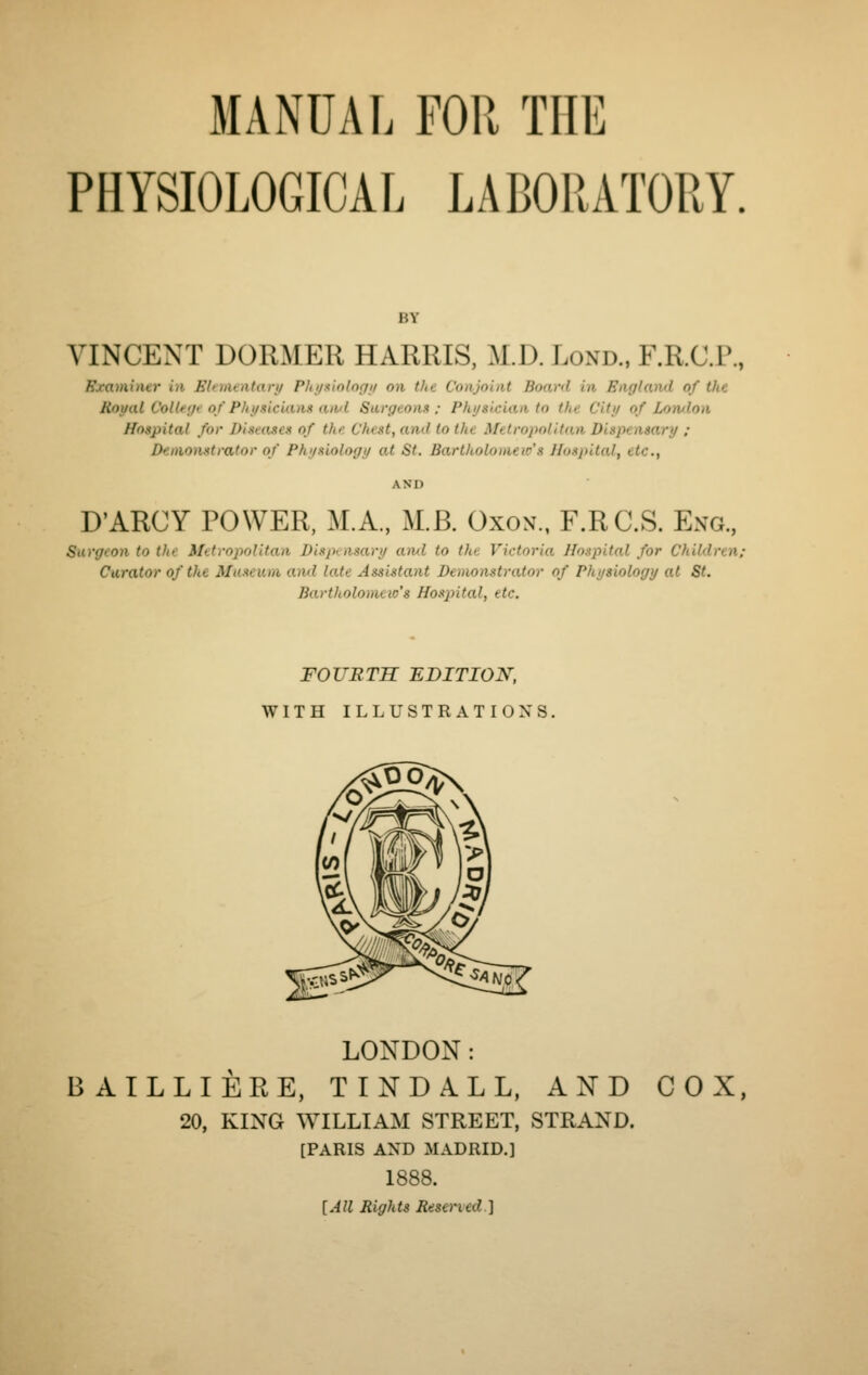 MANUAL FOR THE PHYSIOLOGICAL LABORATORY. BY VINCENT DORMER HARRIS, M.D. Lond., F.R.C.P., Examiner in Ehiiientary Phyxiologij on the Conjoint Board in England of the Royal ColUiH'of Physicians and Surgeons; Physician to the City of Lomlon Hospital for Diseases of the Chest, and to the Metropolitan Dispensary ; Demonstrator of Physiology at St. Bartholomew's Hospital, etc., AND D'ARCY POWER, M.A., M.B. Oxon., F.RC.S. Eng., Surgeon to the Metropolitan Dispensary ami to the Victoria Hospital for Children: Curator of the Museum and late Assistant Demonstrator of Physiology at St. Bartholomeio's Hospital, etc. FOURTH EDITION, WITH ILLUSTRATIONS. LONDON: BAILLIERE, TINDALL, AND COX, 20, KING WILLIAM STREET, STRAND. [PARIS AND MADRID.] 1888. [All Rights Resened]