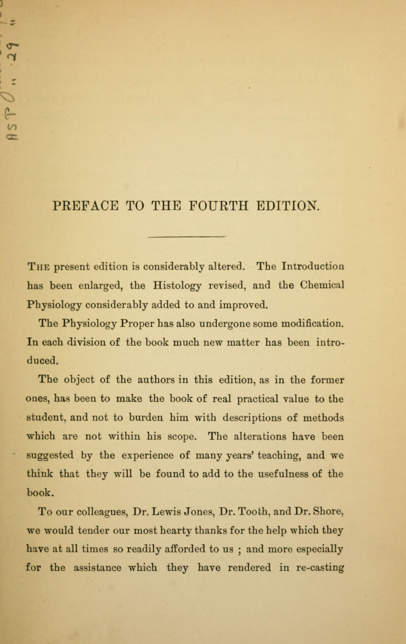 PREFACE TO THE FOURTH EDITION. The present edition is considerably altered. The Introduction has been enlarged, the Histology revised, and the Chemical Physiology considerably added to and improved. The Physiology Proper has also undergone some modification. In each division of the book much new matter has been intro- duced. The object of the authors in this edition, as in the former ones, has been to make the book of real practical value to the student, and not to burden him with descriptions of methods which are not within his scope. The alterations have been suggested by the experience of many years' teaching, and we think that they will be found to add to the usefulness of the book. To our colleagues, Dr. Lewis Jones, Dr. Tooth, and Dr. Shore, we would tender our most hearty thanks for the help which they have at all times so readily afforded to us ; and more especially for the assistance which they have rendered in re-casting