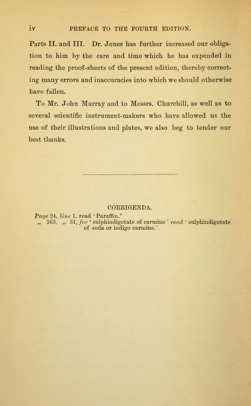 Parts II. and III. Dr. Jones has further increased our obliga- tion to him by the care and time which he has expended in reading the proof-sheets of the present edition, thereby correct- ing many errors and inaccuracies into which we should otherwise have fallen. To Mr. John Murray and to Messrs. Churchill, as well as to several scientific instrument-makers who have allowed us the use of their illustrations and plates, we also beg to tender our best thanks. CORRIGENDA. Page 24, line 1, read 'Paraffin.' „ 163, „ 31, for ' sulphindigotate of carmine ' read ' sulphindigotate of soda or indigo carmine.'
