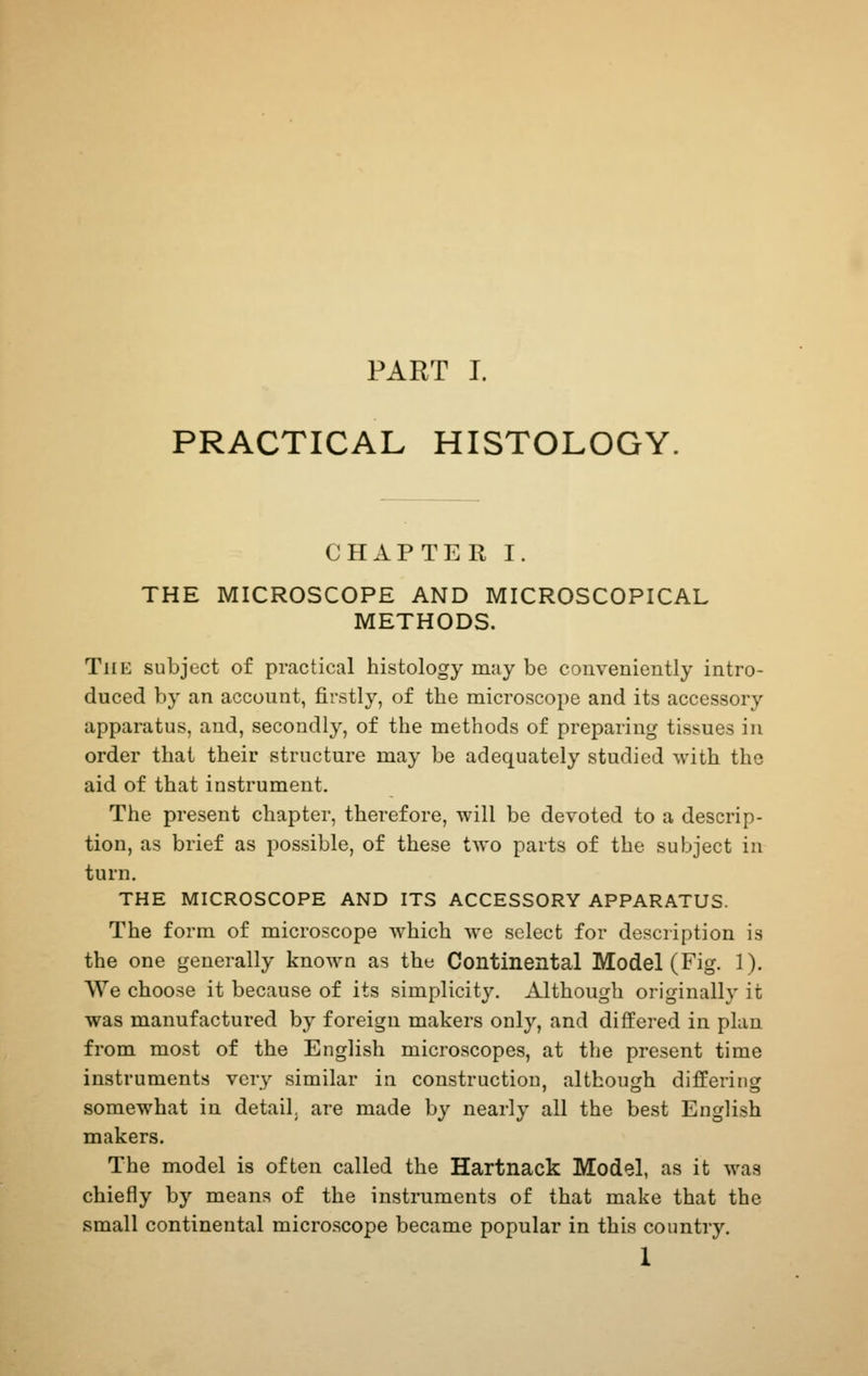 PRACTICAL HISTOLOGY. CHAPTER I. THE MICROSCOPE AND MICROSCOPICAL METHODS. The subject of practical histology may be conveniently intro- duced by an account, firstly, of the microscope and its accessory apparatus, and, secondly, of the methods of preparing tissues in order that their structure may be adequately studied with the aid of that instrument. The present chapter, therefore, will be devoted to a descrip- tion, as brief as possible, of these two parts of the subject in turn. THE MICROSCOPE AND ITS ACCESSORY APPARATUS. The form of microscope which we select for description is the one generally known as the Continental Model (Fig. 1). We choose it because of its simplicity. Although originally it was manufactured by foreign makers only, and differed in plan from most of the English microscopes, at the present time instruments very similar in construction, although differing somewhat in detail, are made by nearly all the best English makers. The model is often called the Hartnack Model, as it was chiefly by means of the instruments of that make that the small continental microscope became popular in this country. 1