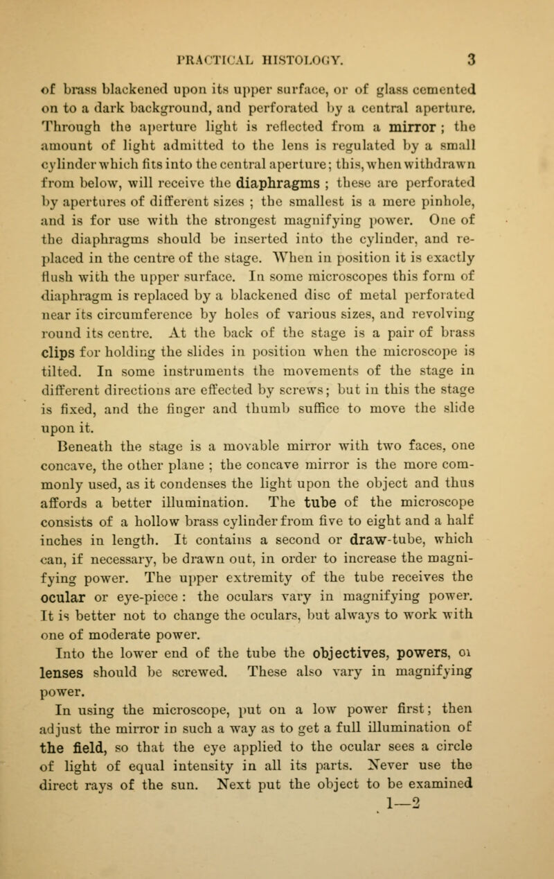 of brass blackened upon its upper surface, or of glass cemented on to a (lark background, and perforated by a central aperture. Through the aj)crturc light is reflected from a mirror ; the amount of light admitted to the lens is regulated by a small cylinder which fits into the central aperture; this, when withdrawn from below, will receive the diaphragms ; these are perforated by apertures of different sizes ; the smallest is a mere pinhole, and is for use with the strongest magnifying ])0wer. One of the diaphragms should be inserted into the cylinder, and re- placed in the centre of the stage. When in position it is exactly flush with the upper surface. In some microscopes this form of diaphragm is replaced by a blackened disc of metal perforated near its circumference by holes of various sizes, and revolving round its centre. At the back of the stage is a pair of brass clips for holding the slides in position when the microscope is tilted. In some instruments the movements of the stage in different directions are effected by screws; but in this the stage is fixed, and the finger and thumb suffice to move the slide upon it. Beneath the stage is a movable mirror with two faces, one concave, the other plane ; the concave mirror is the more com- monly used, as it condenses the light upon the object and thus affords a better illumination. The tube of the microscope consists of a hollow brass cylinder from five to eight and a half inches in length. It contains a second or draw-tube, which can, if necessary, be drawn out, in order to increase the magni- fying power. The ujjper extremity of the tube receives the ocular or eye-piece : the oculars vary in magnifying power. It is better not to change the oculars, but always to w'ork with one of moderate power. Into the lower end of the tube the objectives, powers, oi lenses should be screwed. These also vary in magnifying power. In using the microscope, i)ut on a low power first; then adjust the mirror in such a way as to get a full illumination of the field, so that the eye applied to the ocular sees a circle of light of equal intensity in all its parts. Never use the direct rays of the sun. Next put the object to be examined 1—2