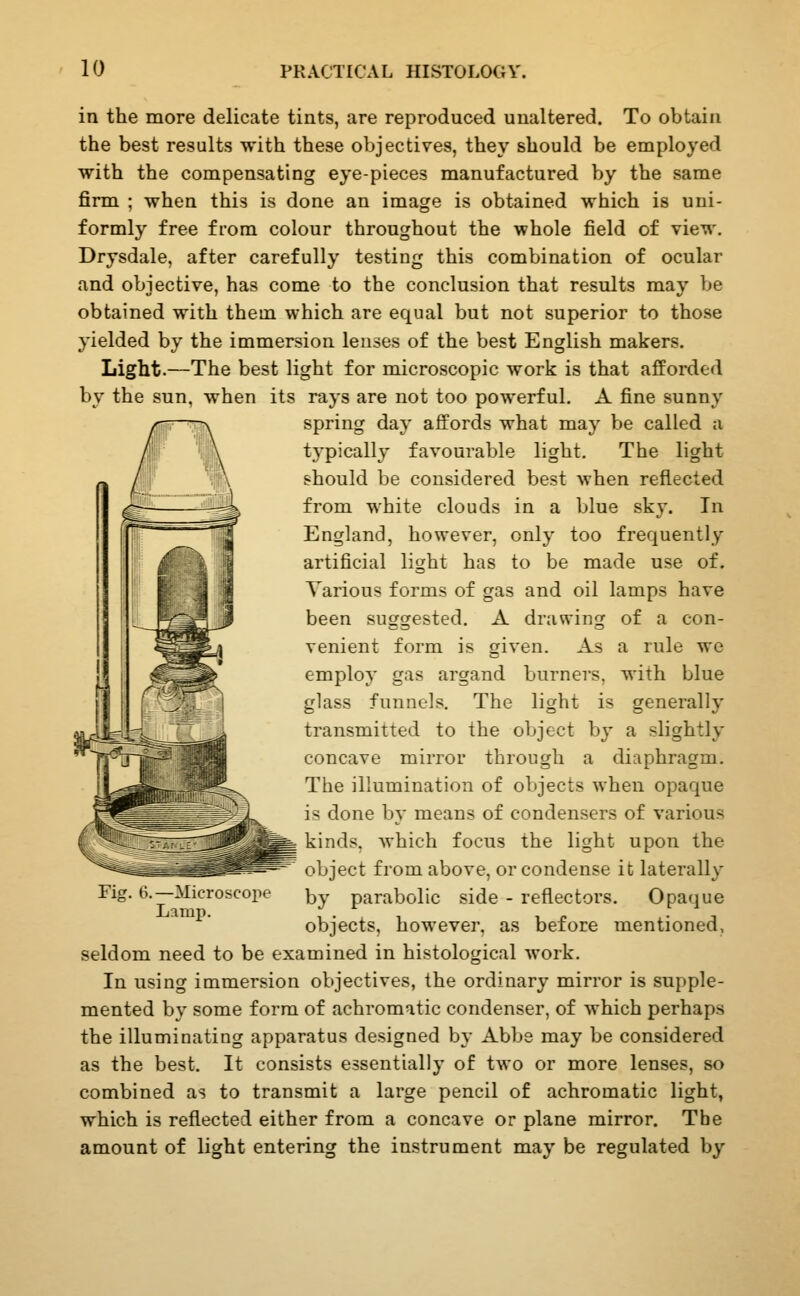 in the more delicate tints, are reproduced unaltered. To obtain the best results with these objectives, they should be employed with the compensating eye-pieces manufactured by the same firm ; when this is done an image is obtained which is uni- formly free from colour throughout the whole field of view. Drysdale, after carefully testing this combination of ocular and objective, has come to the conclusion that results may be obtained with them which are equal but not superior to those yielded by the immersion lenses of the best English makers. Light.—The best light for microscopic work is that afforded by the sun, when its rays are not too powerful. A fine sunny spring day affords what may be called a tj^pically favourable light. The light should be considered best when reflected from white clouds in a blue sky. In England, however, only too frequently artificial light has to be made use of. Various forms of gas and oil lamps have been suggested. A drawing of a con- venient form is given. As a rule we employ gas argand burners, with blue glass funnels. The light is generally transmitted to the object by a slightly concave mirror through a diaphragm. The illumination of objects when opaque is done by means of condensers of various kinds, which focus the light upon the object from above, or condense it laterally by parabolic side - reflectors. Opaque objects, however, as before mentioned, seldom need to be examined in histological work. In using immersion objectives, the ordinary mirror is supple- mented by some form of achromatic condenser, of which perhaps the illuminating apparatus designed by Abbs may be considered as the best. It consists essentially of two or more lenses, so combined as to transmit a large pencil of achromatic light, which is reflected either from a concave or plane mirror. The amount of light entering the instrument may be regulated by Fig. ti.—Microscope Lamp.