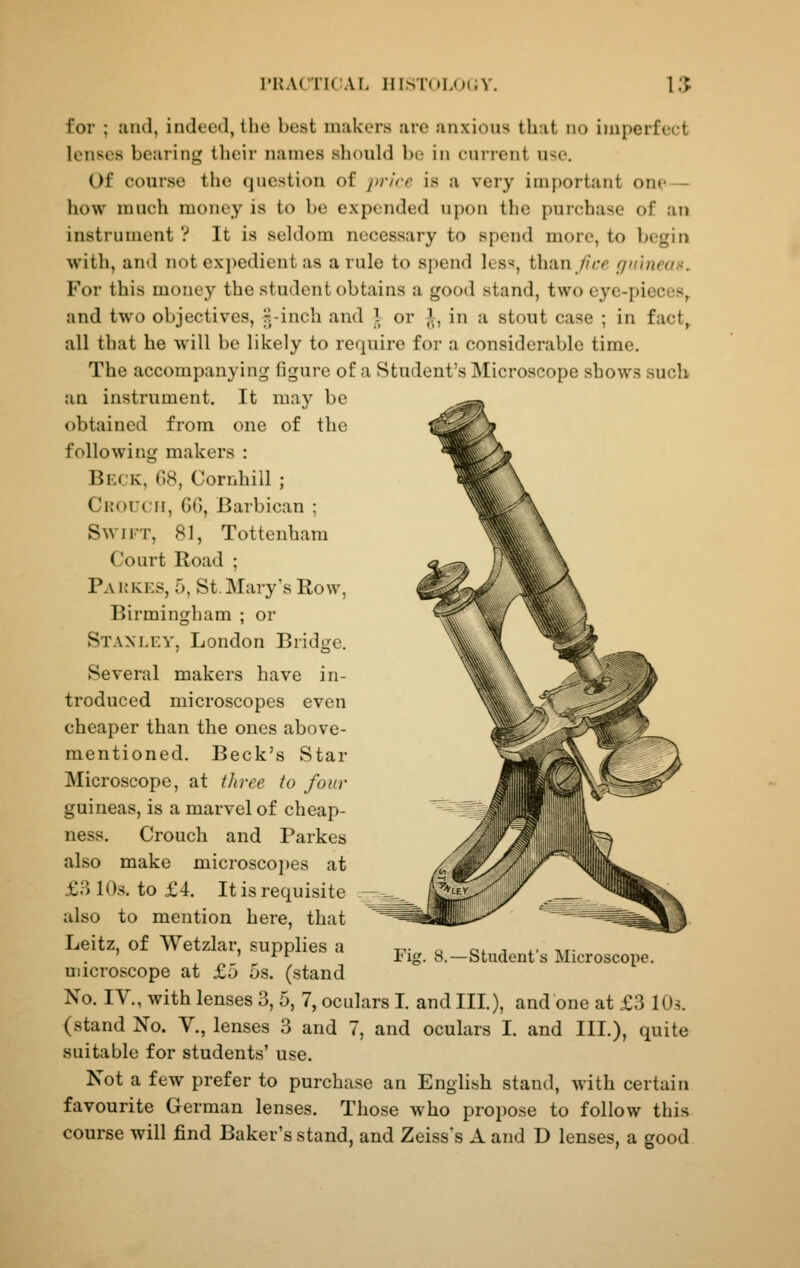 for ; and, indeed, the best makers are anxious that no imperfect lenses bearing their names should be in current u^e. Of course the question of jn-ire is a very important one — how much money is to be expended upon the purchase of an instrument ? It is seldom necessary to spend more, to begin with, and not expedient as a rule to spend les^^, than //tr riit'mean. For this money the student obtains a good stand, two eye-pieces,, and two objectives, ^-inch and 1 or ^, in a stout case ; in fact, all that he will be likely to require for a considerable time. The accompanying figure of a Student's Microscope shows such an instrument. It may be obtained from one of the following makers : Beck, G8, Cornhill ; Crouch, 66, Barbican ; Swift, 81, Tottenham Court Road ; Pakkes, 5, St. Mary's Row, Birmingham ; or Stanley, London Bridge. Several makers have in- troduced microscopes even cheaper than the ones above- mentioned. Beck's Star Microscope, at three to four guineas, is a marvel of cheap- ness. Crouch and Parkes also make microscoi)es at £3 10s. to £4. It is requisite also to mention here, that Leitz, of Wetzlar, supplies a microscope at £5 5s. (stand No. IV., with lenses 3, 5, 7, oculars I. and III.), and one at £3 lOs. (stand No. V., lenses 3 and 7, and oculars I. and III.), quite suitable for students' use. Not a few prefer to purchase an English stand, with certain favourite German lenses. Those who propose to follow this course will find Baker's stand, and Zeiss's A and D lenses, a good Fig. 8.—Student's Microscope.