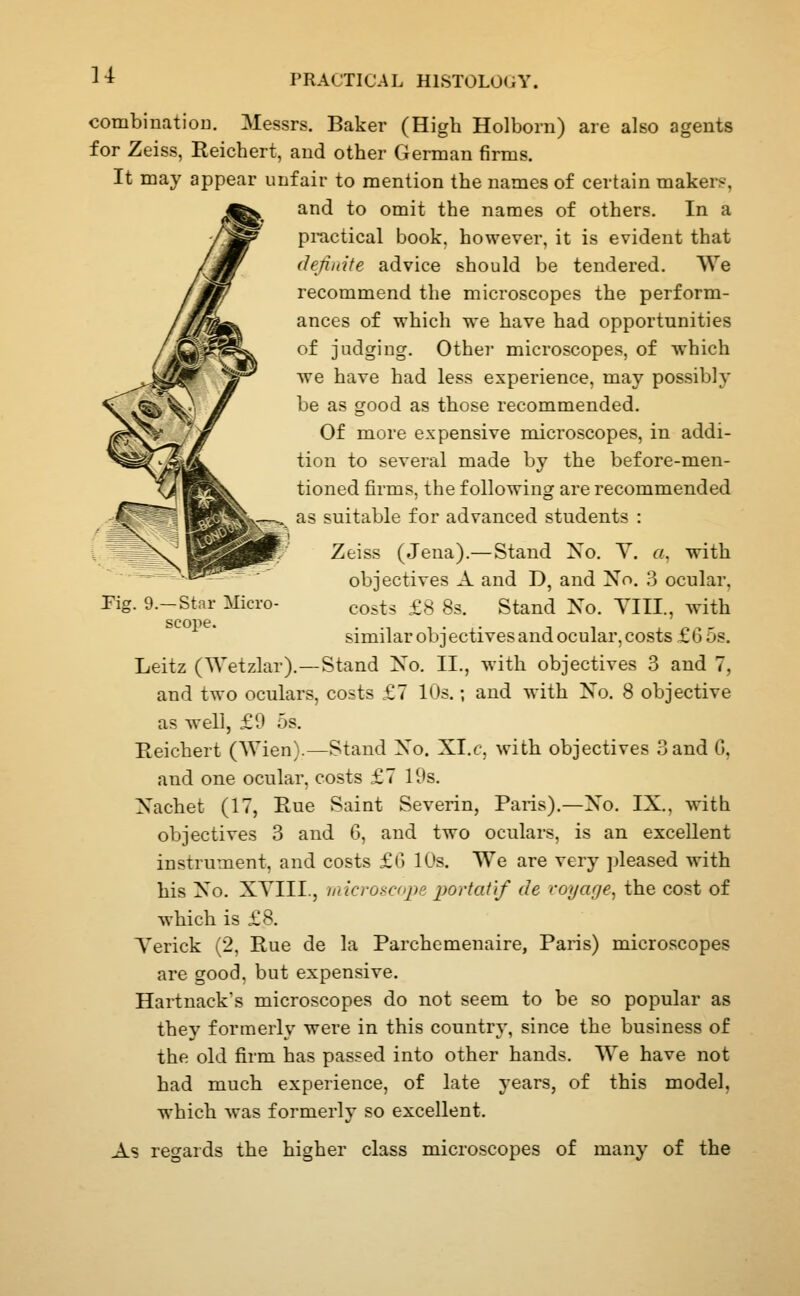 u combination. Messrs. Baker (High Holborn) are also agents for Zeiss, Reichert, and other German firms. It may appear unfair to mention the names of certain makers, and to omit the names of others. In a pi-actical book, however, it is evident that definite advice should be tendered. We recommend the microscopes the perform- ances of which we have had opportunities of judging. Other microscopes, of which we have had less experience, may possibly be as good as those recommended. Of more expensive microscopes, in addi- tion to several made by the before-men- tioned firms, the following are recommended as suitable for advanced students : Zeiss (Jena).—Stand No. V. a, with objectives A and D, and No. 3 ocular, costs £8 8s. Stand No. YIII., with similar ob j ectives and ocular, costs £ 6 5s. Stand No. II., with objectives 3 and 7, and two oculars, costs £7 10s.; and with No. 8 objective as well, £9 5s. Reichert (Wien).—Stand No. XI.f, with objectives Sand G, and one ocular, costs £7 19s. Nachet (17, Rue Saint Severin, Paris).—No. IX., with objectives 3 and 6, and two oculars, is an excellent instrument, and costs £G 10s. We are very ])leased with his No. XYIII., microscope portatif de cojage^ the cost of which is £8. Terick (2, Rue de la Parchemenaire, Paris) microscopes are good, but expensive. Hartnack's microscopes do not seem to be so popular as they formerly were in this country, since the business of the old firm has passed into other hands. We have not had much experience, of late years, of this model, which was formerly so excellent. As regards the higher class microscopes of many of the Fig. 9.—Star Micro- scope. Leitz (Wetzlar).-