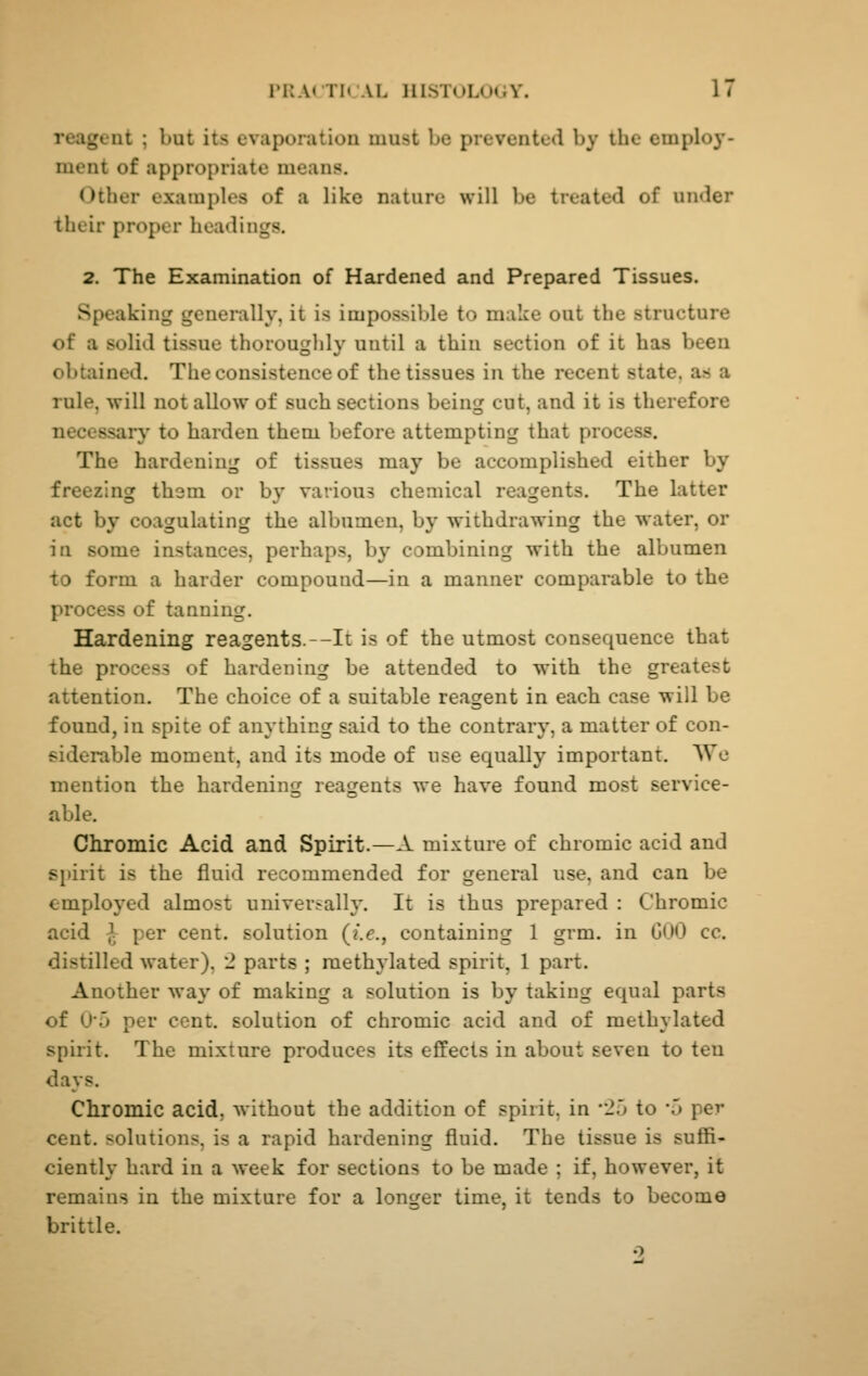 reagent ; but its evaporation must be prevented by the employ- ment of appropriate means. Other exami)les of a like nature will be treated of under their proper headings. 2. The Examination of Hardened and Prepared Tissues. Speaking generally, it is impossible to make out the structure of a solid tissue thorouglily until a thin section of it has been obtained. The consistence of the tissues in the recent state, as a rule, will not allow of such sections being cut, and it is therefore necessary to harden them before attempting that process. The hardening of tissues may be accomplished either by freezing them or by various chemical reagents. The latter act by coagulating the albumen, by withdrawing the water, or in some instances, perhaps, by combining with the albumen to form a harder compound—in a manner comparable to the process of tanning. Hardening reagents. -It is of the utmost consequence that the process of hardening be attended to with the greatest attention. The choice of a suitable reagent in each case will be found, in spite of anything said to the contrary, a matter of con- siderable moment, and its mode of use equally important. We mention the hardening reagents we have found most service- able. Chromic Acid and Spirit.—A mixture of chromic acid and si)irit is the fluid recommended for general use, and can be employed almost universally. It is thus prepared : Chromic acid }. per cent, solution {i.e., containing 1 grm. in GUO cc. distilled w^ater), 2 parts ; methylated spirit, 1 part. Another way of making a solution is by taking equal parts of 0*5 per cent, solution of chromic acid and of methylated spirit. The mixture produces its effects in about seven to ten days. Chromic acid, without the addition of spirit, in lb to 'o per cent, solutions, is a rapid hardening fluid. The tissue is suSi- ciently hard in a week for sections to be made ; if, however, it remains in the mixture for a longer time, it tends to become brittle.