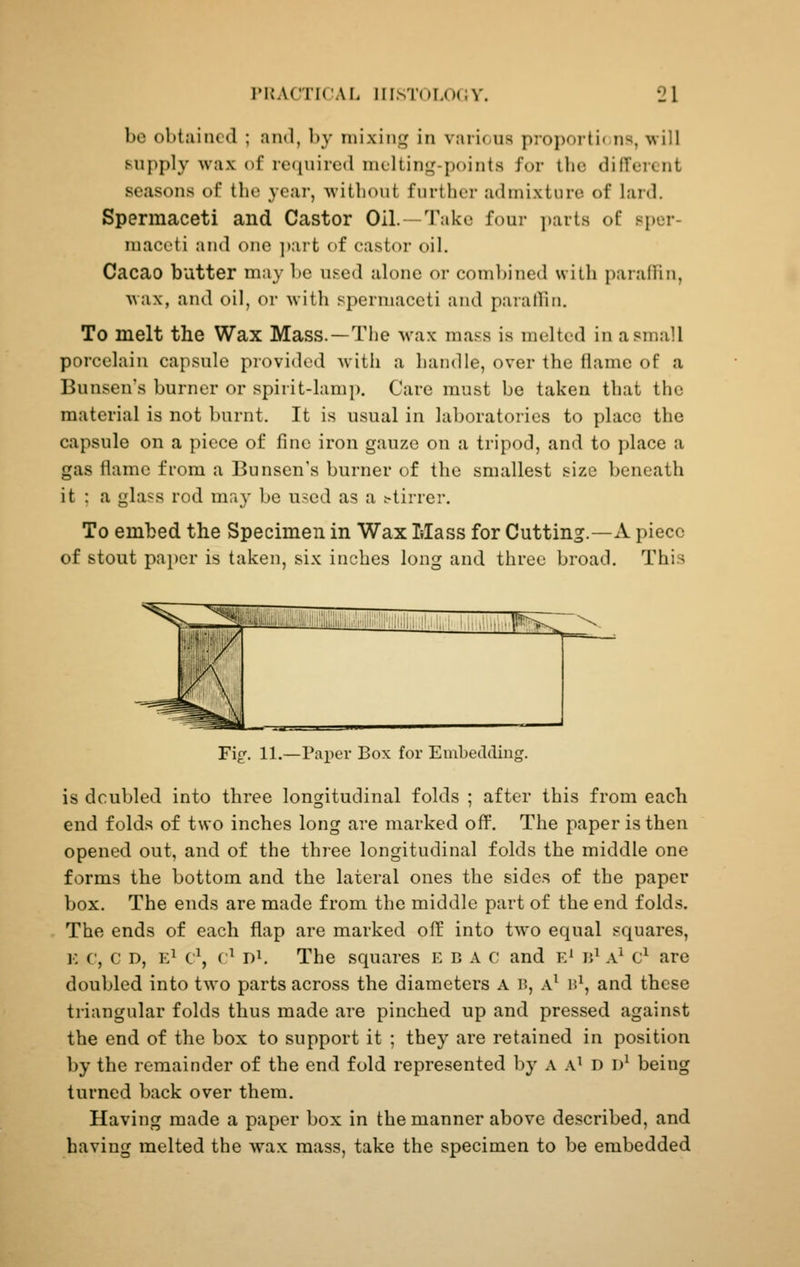 be obtained ; and, by niixint,' in v:ui(/ns propoiti< iis, will supply wax of required melting-points for the different seasons of the year, witliout further admixture of lard. Spermaceti and Castor Oil. -Take four ])arts of sper- maceti and one ])art of castor oil. Cacao butter may be used alone or combined with paraffin, wax, and oil, or with spermaceti and parathii. To melt the Wax Mass.—Tiie wax mass is melted in a small porcelain capsule provided Avith a handle, over the flame of a Bunseu's burner or spirit-lamp. Care must be taken that the material is not burnt. It is usual in laboratories to place the capsule on a piece of fine iron gauze on a tripod, and to place a gas flame from a Bunsen's burner of the smallest size beneath it : a glass rod may be used as a stirrer. To embed the Specimen in Wax Mass for Cutting.—A piece of stout pa})er is taken, six inches long and three broad. This Fig'. 11.—Paper Box for Embedding. is doubled into three longitudinal folds ; after this from each end folds of two inches long are marked off. The paper is then opened out, and of the three longitudinal folds the middle one forms the bottom and the lateral ones the sides of the paper box. The ends are made from the middle part of the end folds. The ends of each flap are marked off into two equal squares, ]•: c, c D, E^ c\ ('^ 1)1. The squares e b a c and e' ij^ a^ c^ are doubled into two parts across the diameters A B, A^ h\ and these triangular folds thus made are pinched up and pressed against the end of the box to support it ; they are retained in position by the remainder of the end fold represented by a a^ d d^ being turned back over them. Having made a paper box in the manner above described, and having melted the wax mass, take the specimen to be embedded