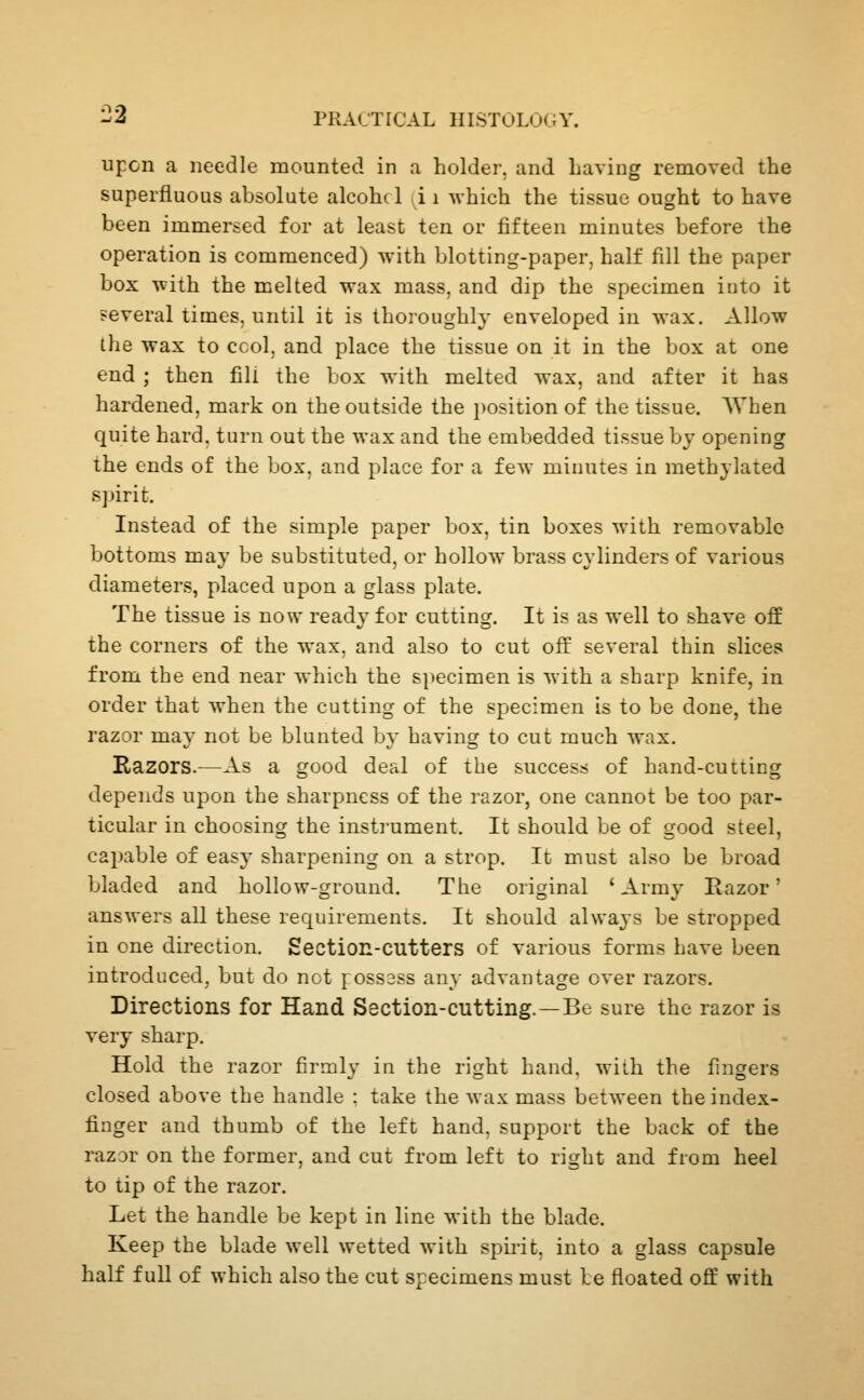 upon a needle mounted in a holder, and having removed the superfluous absolute alcohcl i i which the tissue ought to have been immersed for at least ten or fifteen minutes before the operation is commenced) with blotting-paper, half fill the paper box with the melted wax mass, and dip the specimen into it several times, until it is thoroughly enveloped in wax. Allow the wax to ccol, and place the tissue on it in the box at one end ; then fill the box with melted wax, and after it has hardened, mark on the outside the i)osition of the tissue. AVhen quite hard, turn out the wax and the embedded tissue by opening the ends of the box, and place for a few minutes in methylated sjjirit. Instead of the simple paper box, tin boxes with removable bottoms may be substituted, or hollow brass cylinders of various diameters, placed upon a glass plate. The tissue is now ready for cutting. It is as well to shave off the corners of the wax. and also to cut off several thin slices from the end near which the specimen is with a sharp knife, in order that when the cutting of the specimen is to be done, the razor may not be blunted by having to cut much wax. Razors.—As a good deal of the success of hand-cutting depends upon the sharpness of the razor, one cannot be too par- ticular in choosing the instrument. It should be of good steel, capable of easy sharpening on a strop. It must also be broad bladed and hollow-ground. The original ' Army Razor' answers all these requirements. It should always be stropped in one direction. Section-cutters of various forms have been introduced, but do not f ossass any advantage over razors. Directions for Hand Section-cutting.—Be sure the razor is very sharp. Hold the razor firmly in the right hand. M'iih the fingers closed above the handle : take the wax mass between the index- finger and thumb of the left hand, support the back of the razor on the former, and cut from left to right and from heel to tip of the razor. Let the handle be kept in line with the blade. Keep the blade well wetted with spirit, into a glass capsule half full of which also the cut specimens must le floated off with