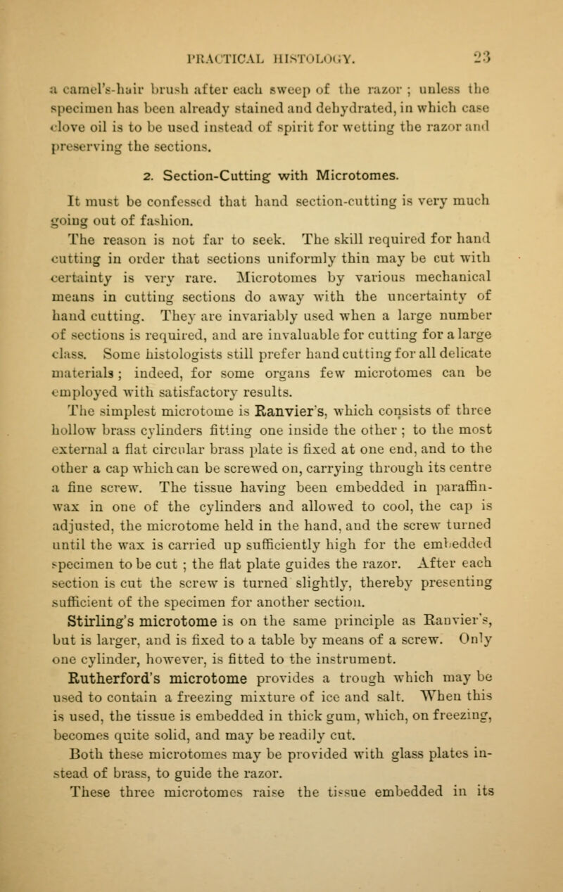 a carael's-hair brush .ifter each sweep of the razor ; unless the specimen has been aheady stained and dehydrated, in which case <love oil is to be used instead of spirit for wetting the razor and preserving the sections. 2. Section-Cutting with Microtomes. It must be confessed that hand section-cutting is very much going out of fashion. The reason is not far to seek. The skill required for hand cutting in order that sections uniformly thin may be cut with certainty is very rare. Microtomes by various mechanical means in cutting sections do away with the uncertainty of hand cutting. They are invariably used when a large number of sections is required, and are invaluable for cutting for a large class. Some histologists still prefer hand cutting for all delicate materials ; indeed, for some organs few microtomes can be employed with satisfactory results. The simplest microtome is Ranvier s, which consists of three hollow brass C3linders fitting one inside the other ; to the most external a flat circular brass i)late is fixed at one end, and to the other a cap which can be screwed on, carrying through its centre a fine screw. The tissue having been embedded in paraffin- wax in one of the cylinders and allowed to cool, the cap is adjusted, the microtome held in the hand, and the screw turned until the wax is carried up sufficiently high for the embedded specimen to be cut ; the flat plate guides the razor. After each section is cut the screw is turned slightly, thereby presenting sufficient of the specimen for another section, Stirling's microtome is on the same principle as Ranvier's, but is larger, and is fixed to a table by means of a screw. Only one cylinder, however, is fitted to the instrument, Rutherford's microtome provides a trough which may be used to contain a freezing mixture of ice and salt. AVhen this is used, the tissue is embedded in thick gum, which, on freezing, becomes quite solid, and may be readily cut. Both these microtomes may be provided with glass plates in- stead of brass, to guide the razor. These three microtomes raise the tissue embedded in its