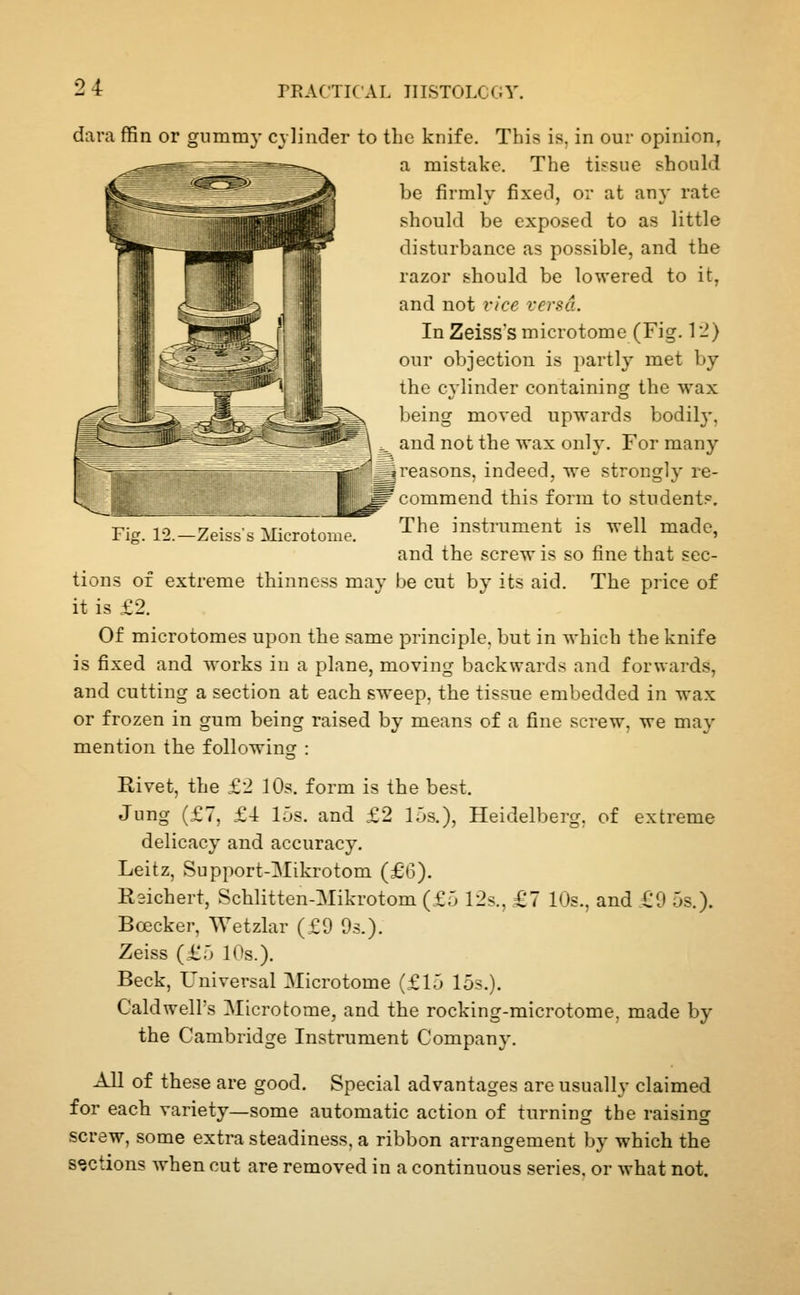Fig. 12.—Zeiss's Microton dara ffin or gummy cylinder to the knife. This is. in our opinion, a mistake. The tissue should be firmly fixed, or at any rate should be exposed to as little disturbance as possible, and the razor should be lowered to it, and not vice versa. In Zeiss'smicrotome (Fig. \'l) our objection is partly met by the cylinder containing the wax being moved upwards bodil}-, ^ and not the wax only. For many ^greasons, indeed, we strongly re- ^ commend this form to student?. The instrument is well made, and the screw is so fine that sec- tions of extreme thinness may be cut by its aid. The price of it is £2. Of microtomes upon the same principle, but in which the knife is fixed and works in a plane, moving backwards and forwards, and cutting a section at each sweep, the tissue embedded in wax or frozen in gum being raised by means of a fine screw, we may mention the following : Rivet, the £2 10s. form is the best. Jung (£7, £4 15s. and £2 15s.), Heidelberg, of extreme delicacy and accuracy. Leitz, Support-Mikrotom (£6). Rsichert, Schlitten-Mikrotom (£5 12s., £7 10s., and £0 5s.). Bcecker, Wetzlar (£9 Os.). Zeiss (£5 10s.). Beck, Universal Microtome (£15 15s.). Caldwell's Microtome, and the rocking-microtome, made by the Cambridge Instrument Company. All of these are good. Special advantages are usually claimed for each variety—some automatic action of turning the raising screw, some extra steadiness, a ribbon arrangement by which the sections when cut are removed in a continuous series, or what not.