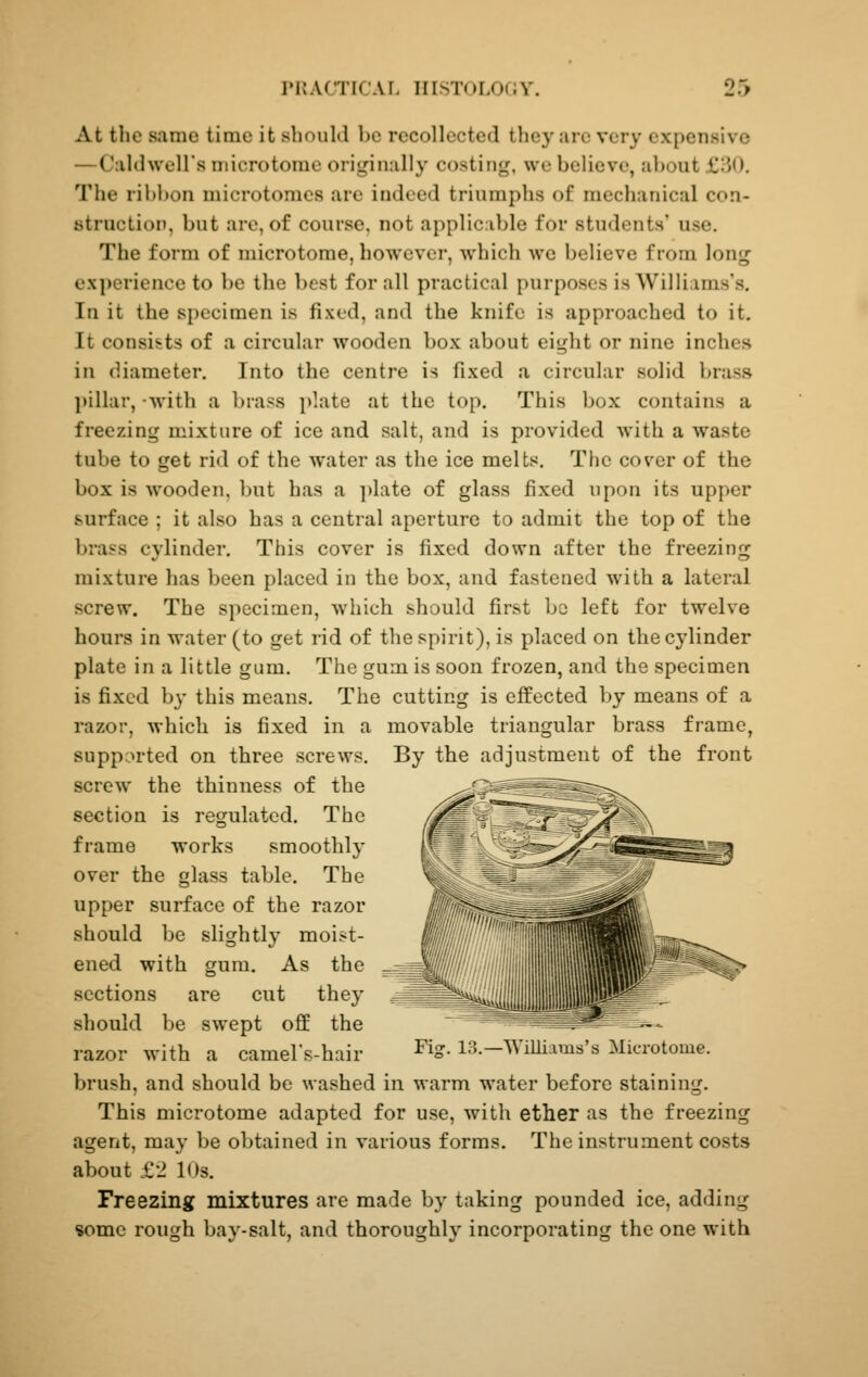 At the same time it should be recollected they are very expensive —Caldwell's microtome originally costing, wc believe, about £30. The ribbon microtomes are indeed triumphs of mechanical con- btruction, but are, of course, not applicable for students' use. The form of microtome, however, which we believe from long experience to be the best for all practical purposes is Williams's. In it the specimen is fixed, and the knife is approached to it. It consists of a circular wooden box about eight or nine inches in diameter. Into the centre is fixed a circular solid brass jtillar, -with a brass plate at the top. This box contains a freezing mixture of ice and salt, and is provided with a waste tube to get rid of the water as the ice melts. The cover of the box is wooden, but has a plate of glass fixed upon its upper surface ; it also has a central aperture to admit the top of the brass cylinder. This cover is fixed down after the freezing mixture has been placed in the box, and fastened with a lateral screw. The specimen, which should first be left for twelve hours in water (to get rid of the spirit), is placed on the cylinder plate in a little gum. The gum is soon frozen, and the specimen is fixed b}' this means. The cutting is effected by means of a razor, which is fixed in a movable triangular brass frame, supported on three screws. By the adjustment of the front screw the thinness of the section is regulated. The frame works smoothly over the glass table. The upper surface of the razor should be slightly moist- ened with gum. As the sections are cut they should be swept off the razor with a camel's-hair ^^S- 13.—Williams's Microtome. brush, and should be washed in warm water before staining. This microtome adapted for use, with ether as the freezing agent, may be obtained in various forms. The instrument costs about £2 10s. Freezing mixtures are made by taking pounded ice, adding «omc rough bay-salt, and thoroughly incorporating the one with