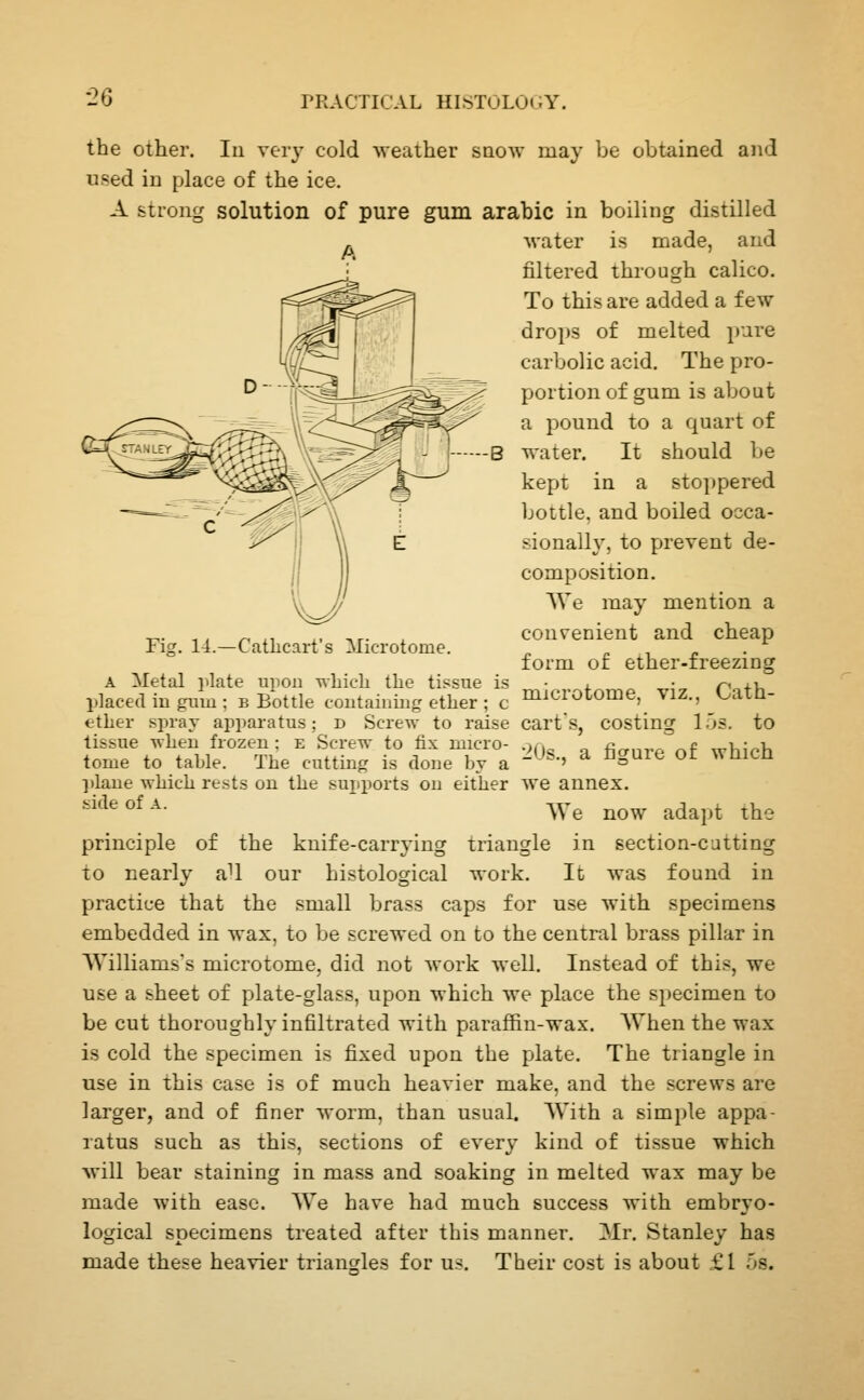 •2Q the other. In very cold ^veather snow may be obtained and used in place of the ice. A strong solution of pure gum arable in boiling distilled water is made, and A Fi?. 1-1.—Catlicart's Microtome. filtered through calico. To this are added a few drops of melted i)ure carbolic acid. The pro- portion of gum is about a pound to a quart of water. It should be kept in a stoppered bottle, and boiled occa- sionally, to prevent de- composition. We may mention a convenient and cheap form of ether-freezing microtome, viz., Cath- costins: l.'js. to A Metal i^late upon -uliicLi the tissue is l)lace(l ill guin ; b Bottle coutainiiig ether ; c ether sprav apparatus; d Screw to raise carts, tissue when frozen; e Screw to fix micro- .>,, fianrf of which tome to table. The cutting is done by a -'-'^•' ^ ^^^^^ ^^ wuicn plane which rests on the supports on either we annex. ''^^°^-^- We now adapt the principle of the knife-carrying triangle in section-catting to nearly [0\ our histological work. It was found in practice that the small brass caps for use with specimens embedded in wax, to be screwed on to the central brass pillar in Williams's microtome, did not work well. Instead of this, we use a sheet of plate-glass, upon which we place the specimen to be cut thoroughly infiltrated with paraffin-wax. When the wax is cold the specimen is fixed upon the plate. The triangle in use in this case is of much heavier make, and the screws are larger, and of finer worm, than usual. With a simple appa- ratus such as this, sections of every kind of tissue which Avill bear staining in mass and soaking in melted wax may be luade with ease. We have had much success with embryo- logical specimens treated after this manner. Mr. Stanley has made these heavier triangles for us. Their cost is about £1 5s.