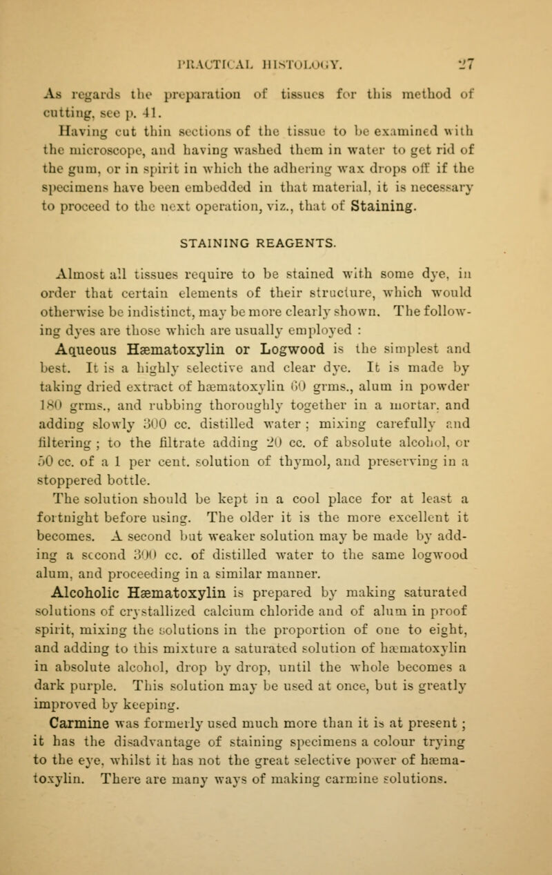 I»RACTICAL lUSTOLOiiY. *J7 As regards the preparation of tissues for this method of cutting, see p. 41. Having cut thin sections of the tissue to be examined with the microscope, and having washed them in water to get rid of the gum, or in spirit in which the adhering wax drops off if the sjjecimens have been embedded in that material, it is necessary to proceed to the next operation, viz., that of Staining. STAINING REAGENTS. Almost all tissues require to be stained with some dye, in order that certain elements of their structure, which would otherwise be indistinct, may be more clearly shown. The follow- ing dyes are those which are usually employed : Aqueous Haematoxylin or Logwood is the simplest and best. It is a highly selective and clear dye. It is made by taking dried extract of haematoxylin ('»0 grms., alum in powder ISO grms., and rubbing thoroughly together in a mortar, and adding slowly 300 cc. distilled water ; mixing carefully and filtering ; to the filtrate adding :!() cc. of absolute alcohol, or 50 cc. of a 1 per cent, solution of thymol, and preserving in a stoppered bottle. The solution should be kept in a cool place for at least a fortnight before using. The older it is the more excellent it becomes. A second but weaker solution may be made by add- ing a second ij'Ml cc. of distilled water to the same logwood alum, and proceeding in a similar manner. Alcoholic Haematoxylin is prepared by making saturated solutions of crystallized calcium chloride and of alum in proof spirit, mixing the solutions in the proportion of one to eight, and adding to this mixture a saturated solution of haematoxylin in absolute alcohol, drop by drop, until the whole becomes a dark purple. This solution may be used at once, but is greatly improved by keeping. Carmine was formerly used much more than it is at present; it has the disadvantage of staining specimens a colour trying to the eye, whilst it has not the great selective power of haema- toxylin. There are many ways of making carmine solutions.
