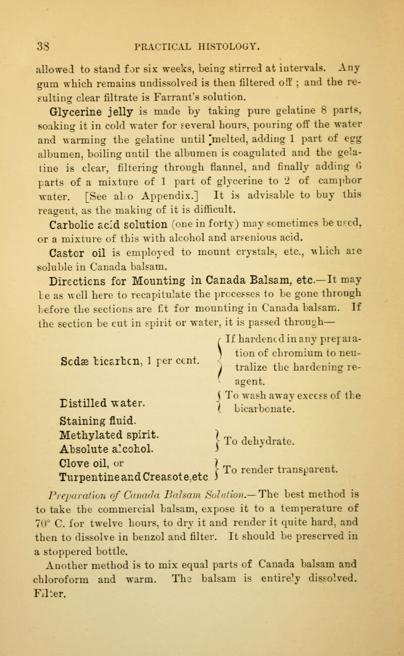 allowed to stand for six weeks, being stirred at intervals. Any gum which remains undissolved is then filtered oft ; and the re- Fulting clear filtrate is Farranfs solution. Glycerine jelly is made by taking pure gelatine 8 parts, soaking it in cold water for Feveral hours, pouring off the water and warming the gelatine until ]melted, adding 1 part of egg albumen, boiling until the albumen is coagulated and the gela- tine is clear, filtering through flannel, and finally adding <> parts of a mixture of 1 part of glycerine to 2 of cam]>hor water. [See aLo Appendix.] It is advisable to buy this reagent, as the making of it is difficult. Carbolic acid solution (one in forty) may sometimes be ufed, or a mixture of this with alcohol and arsenious acid. Castor oil is employed to mount crystals, etc., \\hich aie soluble in Canada balsam. Directions for Mounting in Canada Balsam, etc.—It may le as well here to recapitulate the processes to be gone through before the sections are fit for mounting in Canada balsam. If the section be cut in f-pirit or water, it is passed through— If hardened in any pref aia- \ tion of chromium to neu- Scdas licarhcn, 1 per cent. ' , ^■ .■> u a ■ ' '■ I tralize the hardenmg re- agent. sh away excess of the icarbonate. 5 To wa ( bica: Distilled -water. Staining fluid. Methylated spirit. ) ^^ ^^^ j,,^j^_ Absolute a-conol. 3 Clove oil, or ) rr^ 1 X i. „ ,.' , „ X ^ I' To render transparent. Turpentine and Creasote^etc J Piejxn-ation of Canada Baham Sole. I ion.— The best method is to take the commercial balsam, expose it to a tem])erature of 70° C. for twelve hours, to dry it and render it quite hard, and then to dissolve in benzol and filter. It should be preserved in a stoppered bottle. Another metbod is to mix equal parts of Canada balsam and chloroform and warm. Thi balsam is entirely dissolved. Filter.