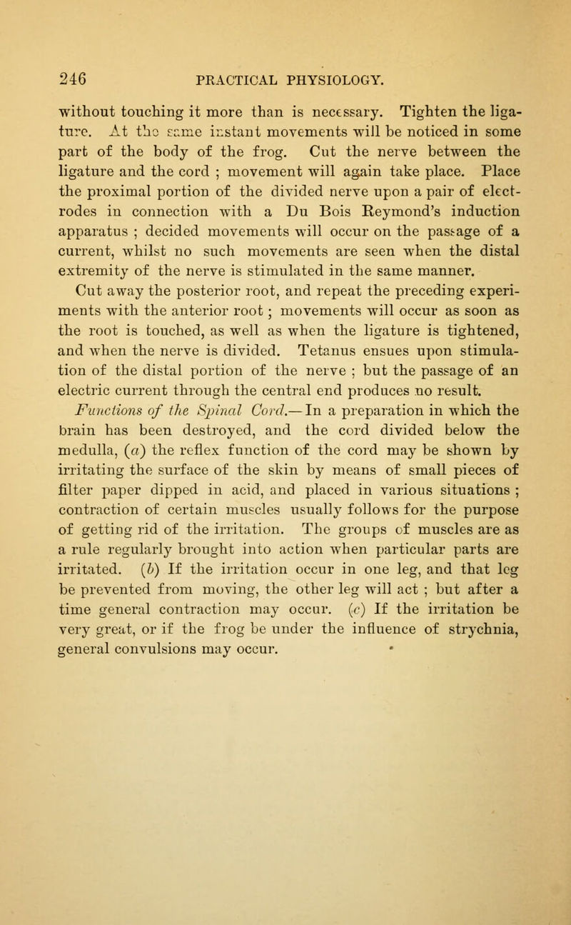 without touching it more than is necessary. Tighten the liga- ture. At tho nv^vAQ instant movements will be noticed in some part of the body of the frog. Cut the nerve between the ligature and the cord ; movement will again take place. Place the proximal portion of the divided nerve upon a pair of elect- rodes in connection with a Du Bois Reymond's induction apparatus ; decided movements will occur on the pass^age of a current, whilst no such movements are seen when the distal extremity of the nerve is stimulated in the same manner. Cut away the posterior root, and repeat the preceding experi- ments with the anterior root; movements will occur as soon as the root is touched, as well as when the ligature is tightened, and when the nerve is divided. Tetanus ensues upon stimula- tion of the distal portion of the nerve ; but the passage of an electric current through the central end produces no result. Functions of the Spinal Cord.— In a preparation in which the brain has been destroyed, and the cord divided below the medulla, (a) the reflex function of the cord may be shown by irritating the surface of the skin by means of small pieces of filter paper dipped in acid, and placed in various situations ; contraction of certain muscles usually follows for the purpose of getting rid of the irritation. The groups of muscles are as a rule regularly brought into action Avhen particular parts are irritated, {h) If the irritation occur in one leg, and that leg be prevented from moving, the other leg will act ; but after a time general contraction may occur, [c) If the irritation be very great, or if the frog be under the influence of strychnia, general convulsions may occur.