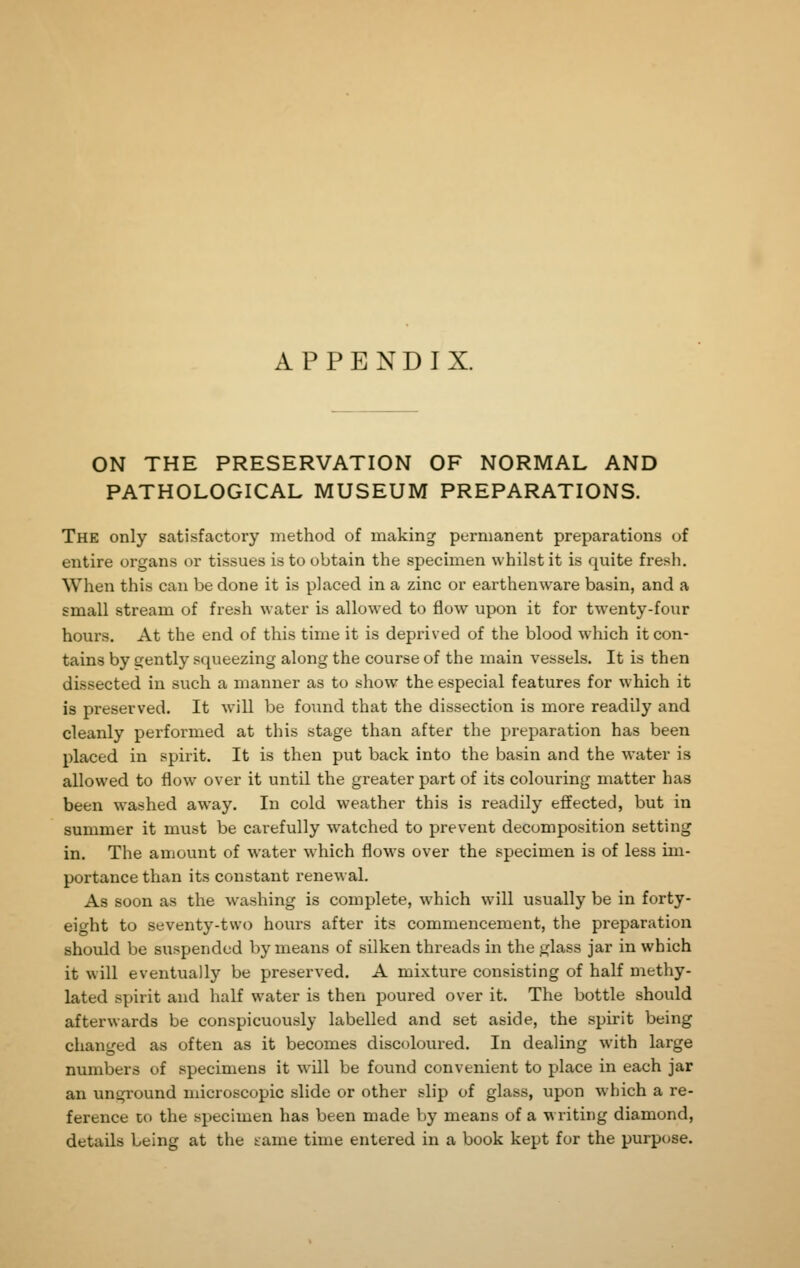 APPENDIX. ON THE PRESERVATION OF NORMAL AND PATHOLOGICAL MUSEUM PREPARATIONS. The only satisfactory method of making permanent preparations of entire organs or tissues is to obtain the specimen whilst it is quite fresh. When this can be done it is placed in a zinc or earthenware basin, and a small stream of fresh water is allowed to flow upon it for twenty-fonr hours. At the end of this time it is deprived of the blood which it con- tains by gently squeezing along the course of the main vessels. It is then dissected in such a manner as to show the especial features for which it is preserved. It will be found that the dissection is more readily and cleanly performed at this stage than after the preparation has been placed in spirit. It is then put back into the basin and the water is allowed to flow over it until the greater part of its colouring matter has been washed away. In cold weather this is readily effected, but in summer it must be carefully watched to prevent decomposition setting in. The amount of water which flows over the specimen is of less im- portance than its constant renewal. As soon as the washing is complete, which will usually be in forty- eight to seventy-two hours after its commencement, the preparation should be suspended by means of silken threads in the glass jar in which it will eventually be preserved. A mixture consisting of half methy- lated spirit and half water is then poured over it. The bottle should afterwards be conspicuously labelled and set aside, the spirit being changed as often as it becomes discoloured. In dealing with large numbers of specimens it will be found convenient to place in each jar an ungi'ound microscopic slide or other slip of glass, upon which a re- ference CO the specimen has been made by means of a w riting diamond, details being at the tame time entered in a book kept for the purpose.