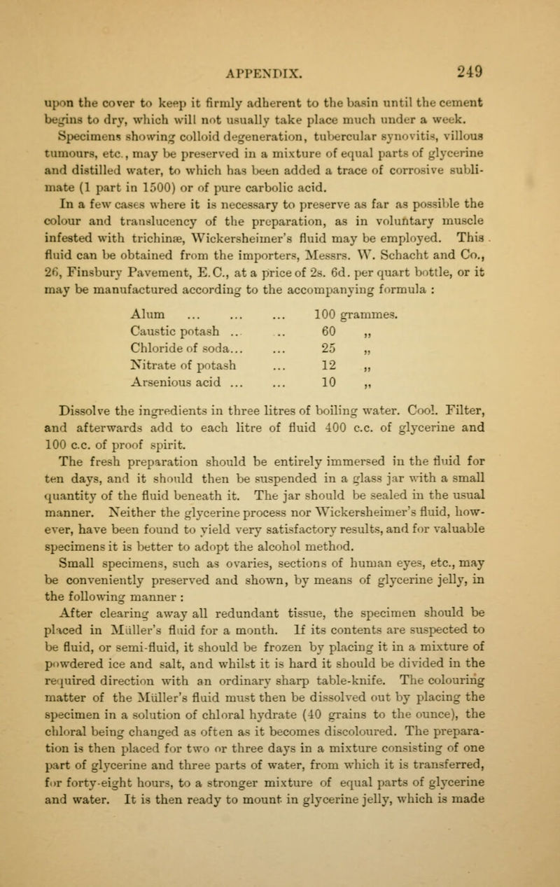 upon the cover to keep it firmly adherent to the basin until the cement begins to dry, which will not usually take place much under a week. Specimens showini^ colloid degeneration, tuljercular synovitis, villous tumours, etc., may be preserved in a mixture of equal parts of glycerine and distilled water, to which has been added a trace of corrosive subli- mate (1 part in 1500) or of pure carbolic acid. In a few cases where it is necessary to preserve as far as possible the colour and translucency of the preparation, as in voluntary muscle infested with trichina, Wickersheimer's fluid may be employed. This fluid can be obtained from the importers, Messrs. W. Schacht and Co., 26, Finsbury Pavement, E.G., at a price of 2s, 6d. per quart bottle, or it may be manufactured according to the accompanying formula : Alum ... ... ... 100 grammes. Caustic potash .. .. 60 ,, Chloride of soda... ... 25 „ Nitrate of potash ... 12 „ Arsenious acid ... ... 10 „ Dissolve the ingredients in three litres of boiling water. Cool. Filter, and afterwards add to each litre of fluid iOO c.c. of glycerine and 100 c.c. of proof spirit. The fresh preparation should be entirely immersed in the fluid for ten days, and it should then be suspended in a glass jar with a small quantity of the fluid beneath it. The jar should be sealed in the usual manner. Neither the glycerine process nor Wickersheimer's fluid, how- ever, have been found to yield very satisfactory results, and for valuable specimens it is better to adopt the alcohol method. Small specimens, such as ovaries, sections of human eyes, etc., may be conveniently preserved and shown, by means of glycerine jelly, in the following manner : After clearing away all redundant tissue, the specimen should be placed in Miiller's fluid for a month. If its contents are suspected to be fluid, or semi-fluid, it should be frozen by placing it in a mixture of powdered ice and salt, and whilst it is hard it should be divided in the required direction with an ordinary sharp table-knife. The colouring matter of the Miiller's fluid must then be dissolved out by placing the specimen in a solution of chloral hydrate (40 grains to the ounce), the chloral being changed as often as it becomes discoloiired. The prepara- tion is then placed for two or three days in a mixture consisting of one part of glycerine and three parts of water, from which it is transferred, for forty-eight hours, to a stronger mixture of equal parts of glycerine and water. It is then ready to mount in glycerine jelly, which is made