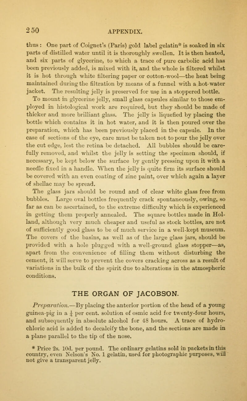 thus : One part of Coignet's (Paris) gold label gelatin* is soaked in six parts of distilled water until it is thoroughly swollen. It is then heated, and six parts of glycerine, to which a trace of pure carbolic acid has been previously added, is mixed with it, and the whole is filtered whilst it is hot through white filtering paper or cotton-wool—the heat being maintained during the filtration by means of a funnel vriih a hot-water jacket. The resulting jelly is preserved for usp in a st<jppered bottle. To mount in glycerine jelly, small glass capsules similar to those em- ployed in histological work are required, but they should be made of thicker and more brilliant glass. The jelly is liquefied by placing the bottle which contains it in hot water, and it is then poured over the preparation, which has been previously placed in the capsule. In the case of sections of the eye, care must be taken not to pour the jelly over the cut edge, lest the retina be detached. All bubbles should be care- fully removed, and whilst the jelly is setting the specimen should, if necessary, be kept below the surface by gently pressing upon it with a needle fixed in a handle. When the jelly is quite firm its surface should be covered with an even coating of zinc paint, over which again a layer of shellac may be spread. The glass jars should be round and of clear white glass free from bubbles. Large oval bottles frequently crack spontaneously, owing, so far as can be ascertained, to the extreme difficulty which is experienced in getting them properl}' annealed. The square bottles made in Hol- land, although very much cheaper and useful as stock bottles, are not of sufficiently good glass to be of much service in a well-kept museum. The covers of the basins, as well as of the large glass jars, should be provided with a hole plugged with a well-ground glass stopper—as, apart from the convenience of filling them without disturbing the cement, it will serve to prevent the covers cracking across as a result of variations in the bulk of the spirit due to alterations in the atmospheric conditions. THE ORGAN OF JACOBSON. Preparation.—By placing the anterior portion of the head of a young guinea-pig in a ^ per cent, solution of osmic acid for twenty-four hours, and subsequently in absolute alcohol for 48 hours. A trace of hydro- chloric acid is added to decalcify the bone, and the sections are made in a plane parallel to the tip of the nose. * Price 2s. lOd. per pound. The orduaary gelatins sold in packets in this country, even Nelson's No. 1 gelatin, used for photographic purposes, will not give a transparent jelly.