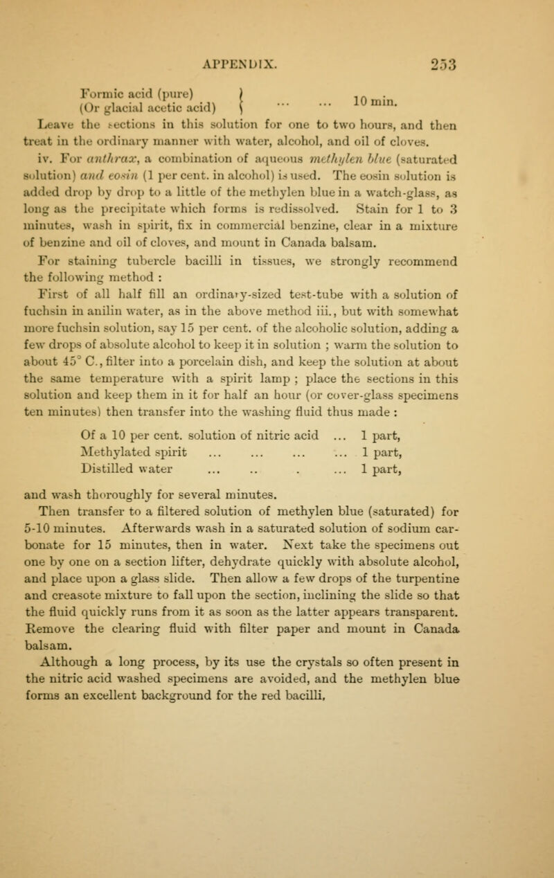 Formic acid (pure) | i n • (Or glacial acetic acid) j lU mm. Leave the .-ections in this s<jlution for one to two hours, and then treat in the ordinary manner with water, alcohol, and oil of cloves. iv. For anthrax, a combination of aqueous mtthjihn blue (saturatt-d Solution) and toMu (1 percent, in alcohol) i.su.sed. The eosin solution is added drop by drop to a little of the methylen blue in a watch-glass, as long as the precipitate which forms is redissolved. Stain for 1 to 3 minutes, wash in .spirit, fix in commercial benzine, clear in a mixture of benzine and oil of cloves, and mount in Canada balsam. For staining tubercle bacilli in tissues, we strongly recommend the following method : First of all half fill an ordina»y-sized test-tube with a solution of fuchsin in anilin water, as in the above method iii., but with somewhat more fuchsin solution, say 15 per cent, of the alcoholic solution, adding a few drops of absolute alcohol to keep it in solution ; warm the solution to about 45'' C, filter into a porcelain dish, and keep the solution at about the same temperature with a spirit lamp ; place the sections in this solution and keep them in it for half an hour (or cover-glass specimens ten minutes) then transfer into the washing fluid thus made : Of a 10 per cent, solution of nitric acid ... 1 part. Methylated spirit ... ... ... ... 1 part, Distilled water ... .. . ... 1 part, and wash thoroughly for several minutes. Then transfer to a filtered solution of methylen blue (saturated) for 5-10 minutes. Afterwards wash in a saturated solution of sodium car- bonate for 15 minutes, then in water. Xext take the specimens out one by one on a section lifter, dehydrate quickly with absolute alcohol, and place upon a glass slide. Then allow a few drops of the turpentine and creasote mixture to fall upon the section, inclining the slide so that the fluid quickly runs from it as soon as the latter appears transparent. Remove the clearing fluid with filter paper and mount in Canada balsam. Although a long process, by its use the crystals so often present in the nitric acid washed specimens are avoided, and the methylen blue forma an excellent background for the red bacilli.