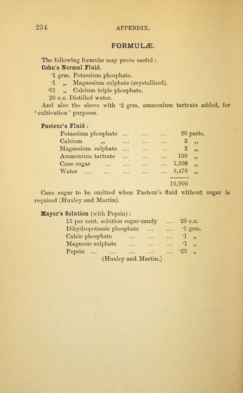 FORMULAE. The following formulae may prove useful : Cohn's Normal Fluid. •1 grm. Potassium phosphate. ■1 ,, Magnesium sulphate (crystallised). •01 ,, Calcium triple phosphate. 20 c.c. Distilled water. And also the above with 2 grm. ammonium tartrate added, for 'cultivation' purposes. Pasteur's Fluid : Potassium phosphate ... 20 parts Calcium ,, 2 ,, Magnesium sulphate ... 2 ,, Ammonium tartrate 100 „ Cane sugar ... 1,500 „ Water ... 8,476 „ 10,000 Cane sugar to be omitted when Pasteur's fluid without sugar is required (Huxley and Martin). Mayer's Solution (with Pepsin): 15 per cent, sokition sugar-candy . 20 c.c. Dihydropotassic phosphate •1 grm Calcic phosphate . -1 ,, Magnesic sulphate . -1 M Pepsin ... . -23 „ (Huxley and Martin.)