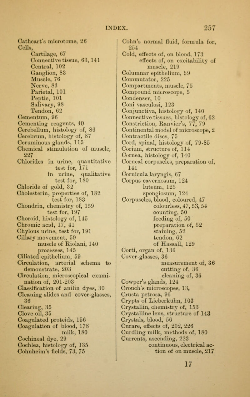 Cathcart's microtome, 26 CeUs, Cartilage, 67 Connective tissue, 6-3, 141 Central, 102 Ganglion, 83 Muscle, 76 Nerve, 83 Parietal, 101 Peptic, 101 Salivary, 98 Tendon, 62 Cementum, 96 Cementing reagents, 40 Cerebellum, histology of, 86 Cerebrum, histology of, 87 Ceruminous glands, 115 Chemical stimulation of muscle, 227 Chlorides in urine, quantitative test for, 171 in urine, qualitative test for, 180 Chloride of gold, 32 Cholesterin, properties of, 182 test for, 183 Chondrin, chemistry of, 159 test for, 197 Choroid, histology of, 145 Chromic acid, 17, 41 Chylous urine, test for, 191 Ciliary movement, 59 muscle of Riolani, 140 processes, 145 Ciliated epithelium, 59 Circulation, arterial schema to demonstrate, 203 Circulation, microscopical exami- nation of, 201-203 Classification of anilin dyes, 30 Cleaning slides and cover-glasses, 36 Clearing, 35 Clove oil, 35 Coagulated proteids, 156 Coagulation of blood, 178 milk, 180 Cochineal dye, 29 Cochlea, histology of, 135 Cohnheim's fields, 73, 75 Cohn's normal fluid, formula for, 254 Cold, effects of, on blood, 173 effects of, on excitability of nuiscle, 219 Columnar epithelium, 59 Commutator, 225 Compartments, muscle, 75 Compound microscope, 5 Condenser, 10 Coni vasculosi, 123 Conjunctiva, histology of, 140 Connective tissues, histology of, 62 Constriction, lianvier's, 77, 79 Continental model of microscope, 2 Contractile discs, 75 Cord, spinal, histology of, 79-85 Corium, structure of, 114 Cornea, histology of, 140 Corneal corpuscles, preparation of, 141 Cornicula laryngis, 67 Corpus cavernosum, 124 luteum, 125 spongiosum, 124 Corpuscles, blood, coloured, 47 colourless, 47, 53, 54 counting, 50 feeding of, 50 preparation of, 52 staining, 52 tendon, 62 of Hassall, 129 Corti, organ of, 136 Cover-glasses, 36 measurement of, 36 cutting of, 36 cleaning of, 36 Cowper's glands, 124 Crouch's microscopes, 13, Crusta petrosa, 96 Crypts of Lieberklihn, 103 Crystallin, chemistry of, 153 Crystalline lens, structure of 143 Crystals, blood, 56 Curare, effects of, 202, 226 Curdling milk, methods of, 180 Currents, ascending, 223 continuous, electrical ac- tion of on muscle, 217 17