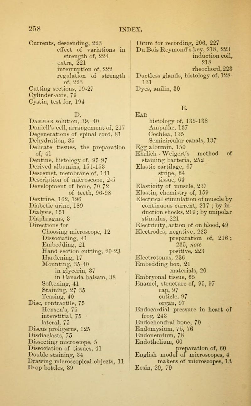Currents, descending, 223 efifect of variations in strength of, 22-i extra, 221 interruption of, 222 regulation of strength of, 223 Ciitting sections, 19-27 Cylinder-axis, 79 Cystin, test for, 194 D. Dammar solution, 39, 40 Daniell's cell, arrangement of, 217 Degenerations of spinal cord, 81 Dehydration, 35 Delicate tissues, the preparation of, 41 Dentine, histology of, 95-97 Derived albumins, 151-153 Descemet, membrane of, 141 Description of microscope, 2-5 Development of Ixjne, 70-72 of teeth, 96-98 Dextrine, 162, 196 Diabetic urine, 189 Dialysis, 151 Diaphragms, 3 Directions for Choosing microscope, 12 Dissociating, 41 EmVjeddinfr, 21 Hand section-cutting, 20-23 Hardening, 17 Mounting, 35-40 in glycerin, 37 in Canada balsam, 38 Softening, 41 Staining, 27-35 Teasing, 40 Disc, contractile, 75 Hensen's, 75 interstitial, 75 lateral, 75 Discus proligerus, 125 Disdiaclasts, 75 Dissecting microscope, 5 Dissociation of tissues, 41 Double staining, 34 Drawing microscopical objects, 11 Drop bottles, 39 Drum for recording, 206, 227 Du Bois Reymond's key, 218, 223 induction coil, 218 rheochord,223 Ductless glands, histology of, 128- 131 Dyes, anilin, 30 E. Ear histology of, 135-138 Ampullae, 137 Cochlea, 135 Semicircular canals, 137 Egg albumin, 150 Ehrlich - Weigert's method staining bacteria, 252 Elastic cartilage, 67 stripe, 64 tissue, 64 Elasticity of muscle, 237 Elastin, chemistry of, 159 Electrical stimulation of muscle by continuous current, 217 ; by in- duction shocks, 219; by unipolar stimidus, 221 Electricity, action of on blood, 49 Electrodes, negative, 223 preparation of, 216 ; of •23: note positive, 223 Electrotonus, 236 Embedding box. 21 materials, 20 Embryonal tissue, 65 Enamel, structure of, 95, 97 cap, 97 cuticle, 97 organ, 97 Endocardial pressure in heart of frog, 243 Endochondral bone, 70 Eudomysium, 75, 76 Endoneurium, 78 Endothelium, 60 preparation of, 60 English model of microscopes, 4 makers of microscopes, 13 Eosin, 29, 79