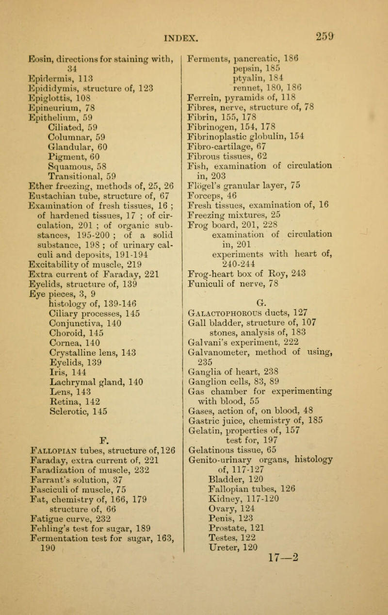 Eosin, directions for staining with, 34 Kpidennis, 11.^ Ei)idi(lyinis, structure of, 123 Epiglottis, lOS Epineuriuin, 78 Epithelium, 59 Ciliated, 59 Columnar, 59 Glandular, 60 Pigment, GO Squamous, 58 Transitioual, 59 Ether freezing, methods of, 25, 26 Eustachian tube, structure of, 67 Examination of fresh tissues, 16 ; of hardened tissues, 17 ; of cir- culation, 201 ; of organic sub- stances, 195-200 ; of a solid substance, 198 ; of urinary cal- culi and deposits, 191-194 Excitability of muscle, 219 Extra current of Faraday, 221 Eyelids, structure of, 139 Eye pieces, 3, 9 histology of, 139-146 Ciliary processes, 145 Conjunctiva, 140 Choroid, 145 Cornea, 140 Crystalline lens, 143 Eyelids, 139 Iris, 144 Lachrymal gland, 140 Lens, 143 Retina, 142 Sclerotic, 145 F. Fallopian tubes, structure of, 126 Faraday, extra current of, 221 Faradization of muscle, 232 Farrant's solution, 37 Fasciculi of muscle, 75 Fat, chemistry of, 166, 179 structure of, 66 Fatigue curve, 232 Fehling's test for sugar, 189 Fermentation test for sugar, 163, 190 Ferments, pancreatic, 186 pepsin, 185 ptyalin, 184 rennet, 180, 186 Ferrein, pyramids of, 118 Fibres, nerve, structure of, 78 Fibrin, 155, 178 Fibrinogen, 154, 178 Fibrinoplastic globulin, 154 Fibro-cartilage, 67 Fibrous tissues, 62 Fish, examination of circulation in, 203 Flogel's granular layer, 75 Forceps, 46 Fresh tissues, examination of, 16 Freezing mixtures, 25 Frog board, 201, 228 examination of circulation in, 201 experiments with heart of, 240-244 Frog-heart box of Roy, 243 Funiculi of nerve, 78 G. Galactophorous ducts, 127 Gall bladder, structure of, 107 stones, analysis of, 183 Galvani's experiment, 222 Galvanometer, method of using, 235 Ganglia of heart, 238 Ganglion cells, 83, 89 Gas chamber for experimenting with blood, 55 Gases, action of, on blood, 48 Gastric juice, chemistry of, 185 Gelatin, properties of, 157 test for, 197 Gelatinous tissue, 65 Genito-urinary organs, histology of, 117-127 Bladder, 120 Fallopian tubes, 126 Kidney, 117-120 Ovary, 124 Penis, 123 Prostate, 121 Testes. 122 Ureter, 120 17—2