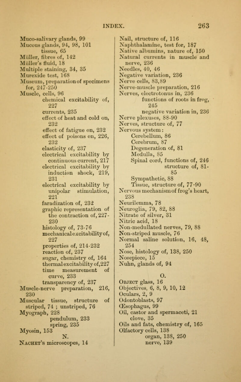 Muco-salivary glands, 99 Mucous glands, 94, 98, 101 tissue, 65 Miiller, fibres of, 142 Miiller's fluid, 18 Multiple staining, 34, 35 Murexide test, 168 Museum, preparation of specimens for, 247-250 Muscle, cells, 96 chemical excitability of, 227 currents, 235 effect of heat and cold on, 232 efifect of fatigue on, 232 effect of poisons on, 226, 232 elasticity of, 237 electrical excitability by continuous current, 217 electrical excitability by induction shock, 219, 231 electrical excitability by unipolar stimulation, 221 faradization of, 232 graphic representation of the contraction of, 227- 230 histology of, 73-76 mechanicalexcitabOityof, 227 properties of, 214-232 reaction of, 237 sugar, chemistry of, 164 thermal excitability of ,227 time measurement of curve, 233 transparency of, 237 Muscle-nerve preparation, 216, 230 Muscular tissue, structure of striped, 74 ; unstriped, 76 Myograph, 228 pendulum, 233 spring, 235 Myosin, 153 N. Nachet's microscopes, 14 Nail, stnicture of, 116 Xaphthalamine, test for, 187 Native albumins, nature of, 150 Natural currents in muscle and nerve, 236 Needles, 40, 46 Negative variation, 236 Nerve cells, 83,89 Nerve-muscle preparation, 216 Nerves, electrc^tonus in, 236 functions of roots in frog, 245 negative variation in, 236 Nerve plexuses, 88-90 Nerves, structure of, 77 Nervous system: Cerebellum, 86 Cerebrum, 87 Degeneration of, 81 Medulla, 85 Spinal cord, functions of, 246 structure of, 81- 85 Sympathetic, 88 Tissue, structure of, 77-90 Nervous mechanism of frog's heart, 238 Neurilemma, 78 Neuroglia, 79, 82, 88 Nitrate of silver, 31 Nitric acid, 18 Non-medullated nerves, 79, 88 Non-striped muscle, 76 Normal saline solution, 16, 48, 254 Nose, histology of, 138, 250 Nosepiece, 15 Nuhn, glands of, 94 O. Object glass, 16 Objectives, 6, 8, 9, 10, 12 Oculars, 2, 9 Odontoblasts, 97 (Esophagus, 99 Oil, castor and spermaceti, 21 clove, 35 Oils and fats, chemistry of, 165 Olfactory cells, 138 organ, 138, 250 nerve, 139