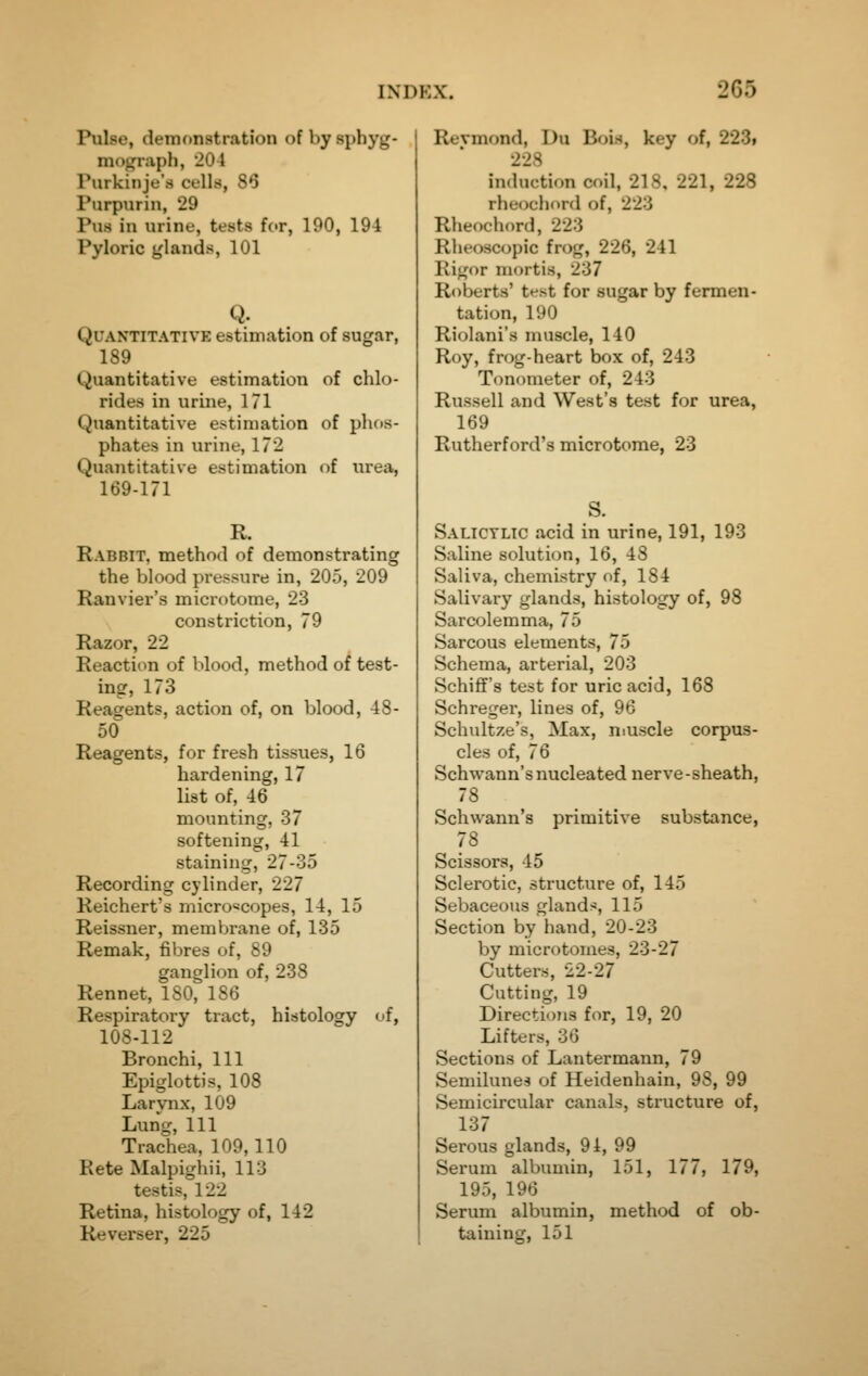 Pulse, clenKtnstration of bysphyg- nidgraph, 204 Purkinje's cells, 86 Purpiirin, 29 Pus iu urine, tests for, 190, 194 Pyloric j^lands, 101 Q. Quantitative estimation of sugar, 189 Quantitative estimation of chlo- rides in urine, 171 Quantitative estimation of phos- phates in urine, 172 Quantitative estimation of urea, 169-171 R. Rabbit, method of demonstrating the blood pressure in, 205, 209 Rauvier's microtome, 23 constriction, 79 Razor, 22 Reaction of blood, method of test- ing, 173 Reagents, action of, on blood, 48- 50 Reagents, for fresh tissues, 16 hardening, 17 list of, 46 mounting, 37 softening, 41 staining, 27-35 Recording cylinder, 227 Reichert's microscopes, 14, 15 Reissner, membrane of, 135 Remak, fibres of, 89 ganglion of, 238 Rennet, 180, 186 Respiratory tract, histology of, 108-112 Bronchi, 111 Epiglottis, 108 Larynx, 109 Lung, 111 Trachea, 109,110 Rate Malpighii, 113 testis, 122 Retina, histology of, 142 Reverser, 225 Revmond, Du Bols, key of, 223i 228 induction coil, 218. 221, 228 rhecjcliord of, 223 Rheochord, 223 Rheoscopic frog, 226, 241 Rigor mortis, 237 Roberts' test for sugar by fermen- tation, 190 Riolani's muscle, 140 Roy, frog-heart box of, 243 Tonometer of, 243 Russell and West's test for urea, 169 Rutherford's microtome, 23 S. Salicylic acid in urine, 191, 193 Saline solution, 16, 48 Saliva, chemistry of, 184 Salivary glands, histology of, 98 Sarcolemma, 75 Sarcous elements, 75 Schema, arterial, 203 Schiflf's test for uric acid, 168 Schreger, lines of, 96 Schultze's, Max, muscle corpus- cles of, 76 Schwann's nucleated nerve-sheath, 78 Schwann's primitive substance, 78 Scissors, 45 Sclerotic, structure of, 145 Sebaceous glands, 115 Section by hand, 20-23 by microtomes, 23-27 Cutters, 22-27 Cutting, 19 Directions for, 19, 20 Lifters, 36 Sections of Lantermann, 79 Semilunes of Heidenhain, 98, 99 Semicircular canals, structure of, 137 Serous glands, 94, 99 Serum albumin, 151, 177, 179, 195, 196 Serum albumin, method of ob- taining, 151