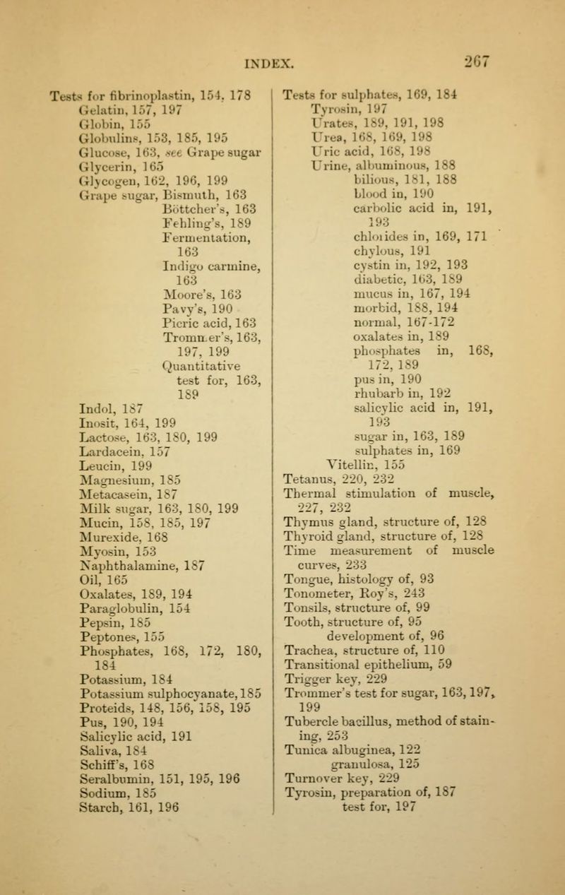 Tests for fibrinoplastin, 154. 178 (ielatin, 157, 197 Globin, 155 Globulins, 153, 185, 195 Glucose, 163, .see Grape sugar Cilycerin, 165 Glycogen, 162, 196, 199 Grape sugar. Bismuth, 163 Br.ttcher's, 163 Fehliug's, 189 Feruienlation, 163 Indigo carmine, 163 Moore's, 163 Pavy's, 190 Picric acid, 163 Tromn.er's, 163, 197, 199 Quantitative test for, 163, 189 Indol, 1S7 Inosit, 164, 199 Lacto.se, 163, 180, 199 Lardacein, 157 Leucin, 199 Magnesium, 185 Metacasein, 1S7 Milk sugar, 163, ISO, 199 Mucin, 158, 185, 197 Murexide, 168 Myosin, 153 Naphthalamine, 187 Oil, 165 Oxalates, 189, 194 Paraglobulin, 154 Pepsin, 185 Peptones, 155 Phosphates, 168, 172, 180, 184 Potassium, 184 Potassium sulphocyanate, 185 Proteids, 148, 156, 158, 195 Pus, 190, 194 Salicylic acid, 191 Saliva, 184 Schiff's, 168 Seralbumin, 151, 195, 196 Sodium, 185 Starch, 161, 196 Tests for sulphates, 169, 184 Tyrosin, 197 Urates, 189, 191, 198 Urea, 168, 169, 198 Uric acid, 168, 198 Urine, alltuminous, 188 bilious, 181, 188 blood in, 190 carbolic acid in, 191, 193 chloiides in, 169, 171 chylous, 191 cystin in, 192, 193 diabetic, 103, 189 mucus in, 167, 194 morbid, 188, 194 normal, 167-172 oxalates in, 189 phosphates in, 168, 172, 189 pus in, 190 rhubarb in, 192 salicylic acid in, 191, 193 sugar in, 163, 189 sulphates in, 169 Vitellin, 155 Tetanus, 220, 232 Thermal stimulation of muscle, 227, 232 Thymus gland, structure of, 128 Thyroid gland, structure of, 128 Time measurement of muscle curves, 233 Tongue, histology of, 93 Tonometer, Roy's, 243 Tonsils, structure of, 99 Tooth, structure of, 95 development of, 96 Trachea, structure of, 110 Transitional epithelium, 59 Trigger key, 229 Trommer's test for sugar, 163,197» 199 Tubercle bacillus, method of stain- ing, 253 Tunica albuginea, 122 granulosa, 125 Turnover key, 229 Tyros in, preparation of, 187 test for, 197